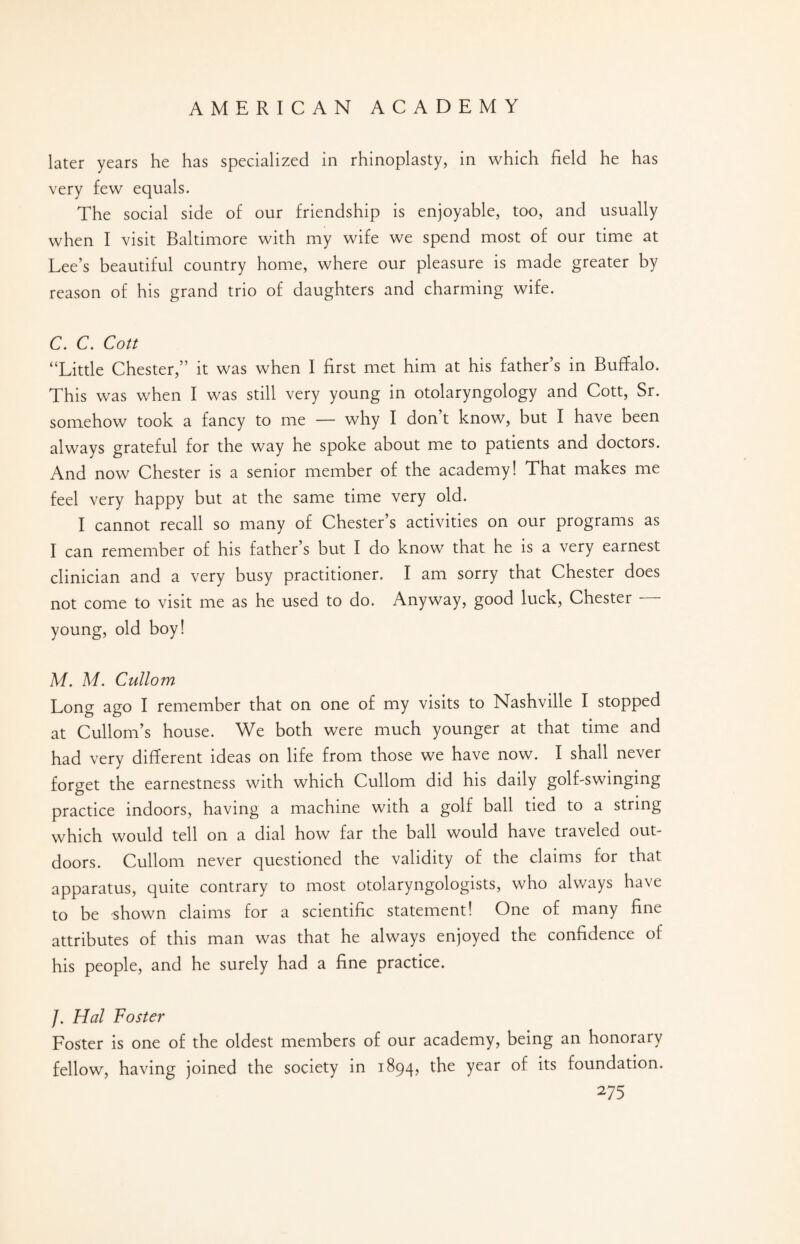 later years he has specialized in rhinoplasty, in which field he has very few equals. The social side of our friendship is enjoyable, too, and usually when I visit Baltimore with my wife we spend most of our time at Lee’s beautiful country home, where our pleasure is made greater by reason of his grand trio of daughters and charming wife. C. C. Cott “Little Chester,” it was when I first met him at his father’s in Buffalo. This was when I was still very young in otolaryngology and Cott, Sr. somehow took a fancy to me — why I don’t know, but I have been always grateful for the way he spoke about me to patients and doctors. And now Chester is a senior member of the academy! That makes me feel very happy but at the same time very old. I cannot recall so many of Chester’s activities on our programs as I can remember of his father’s but I do know that he is a very earnest clinician and a very busy practitioner. I am sorry that Chester does not come to visit me as he used to do. Anyway, good luck, Chester — young, old boy! M. M. Cullom Long ago I remember that on one of my visits to Nashville I stopped at Cullom’s house. We both were much younger at that time and had very different ideas on life from those we have now. I shall never forget the earnestness with which Cullom did his daily golf-swinging practice indoors, having a machine with a golf ball tied to a string which would tell on a dial how far the ball would have traveled out¬ doors. Cullom never questioned the validity of the claims for that apparatus, quite contrary to most otolaryngologists, who always have to be shown claims for a scientific statement! One of many fine attributes of this man was that he always enjoyed the confidence of his people, and he surely had a fine practice. /. Hal Foster Foster is one of the oldest members of our academy, being an honorary fellow, having joined the society in 1894, the year of its foundation.