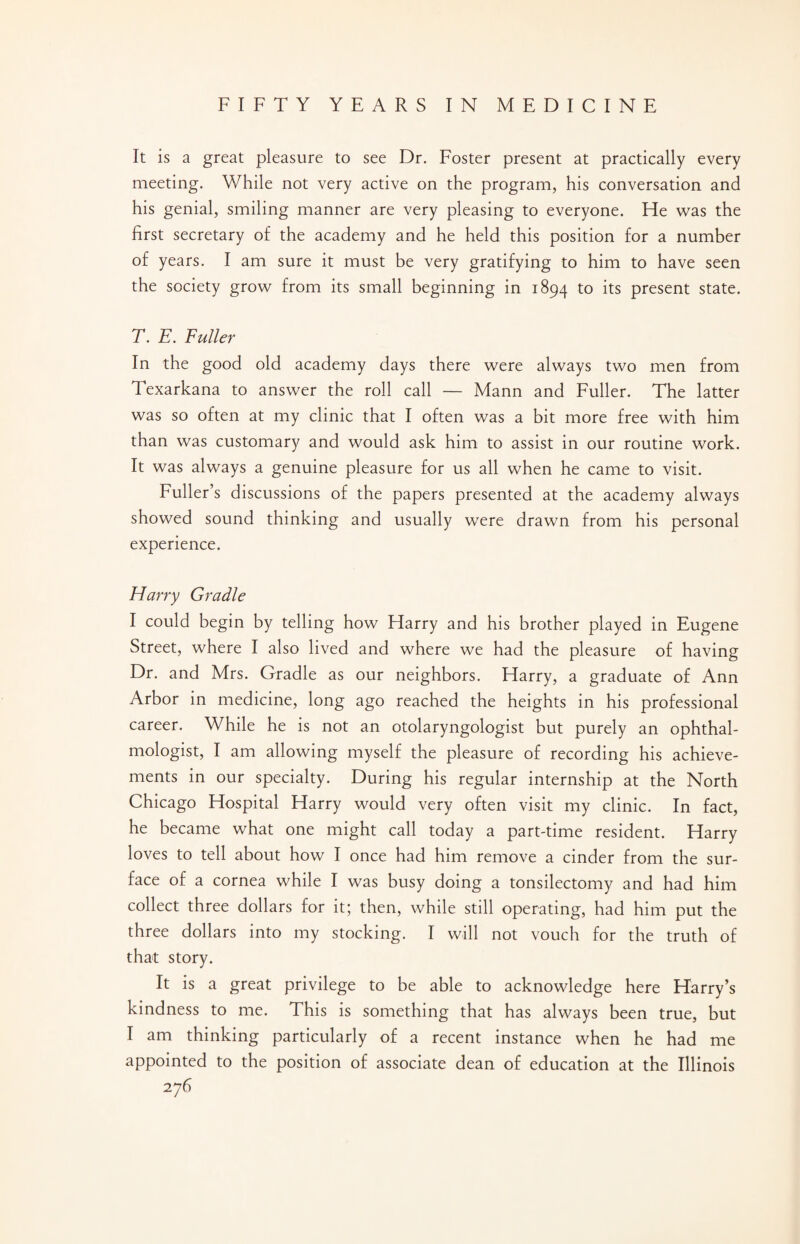 It is a great pleasure to see Dr. Foster present at practically every meeting. While not very active on the program, his conversation and his genial, smiling manner are very pleasing to everyone. He was the first secretary of the academy and he held this position for a number of years. I am sure it must be very gratifying to him to have seen the society grow from its small beginning in 1894 to its present state. T. E. Fuller In the good old academy days there were always two men from Texarkana to answer the roll call — Mann and Fuller. The latter was so often at my clinic that I often was a bit more free with him than was customary and would ask him to assist in our routine work. It was always a genuine pleasure for us all when he came to visit. Fuller’s discussions of the papers presented at the academy always showed sound thinking and usually were drawn from his personal experience. Harry Gradle I could begin by telling how Harry and his brother played in Eugene Street, where I also lived and where we had the pleasure of having Dr. and Mrs. Gradle as our neighbors. Harry, a graduate of Ann Arbor in medicine, long ago reached the heights in his professional career. While he is not an otolaryngologist but purely an ophthal- mologist, I am allowing myself the pleasure of recording his achieve¬ ments in our specialty. During his regular internship at the North Chicago Hospital Harry would very often visit my clinic. In fact, he became what one might call today a part-time resident. Harry loves to tell about how I once had him remove a cinder from the sur¬ face of a cornea while I was busy doing a tonsilectomy and had him collect three dollars for it; then, while still operating, had him put the three dollars into my stocking. I will not vouch for the truth of that story. It is a great privilege to be able to acknowledge here Harry’s kindness to me. This is something that has always been true, but I am thinking particularly of a recent instance when he had me appointed to the position of associate dean of education at the Illinois 2 76