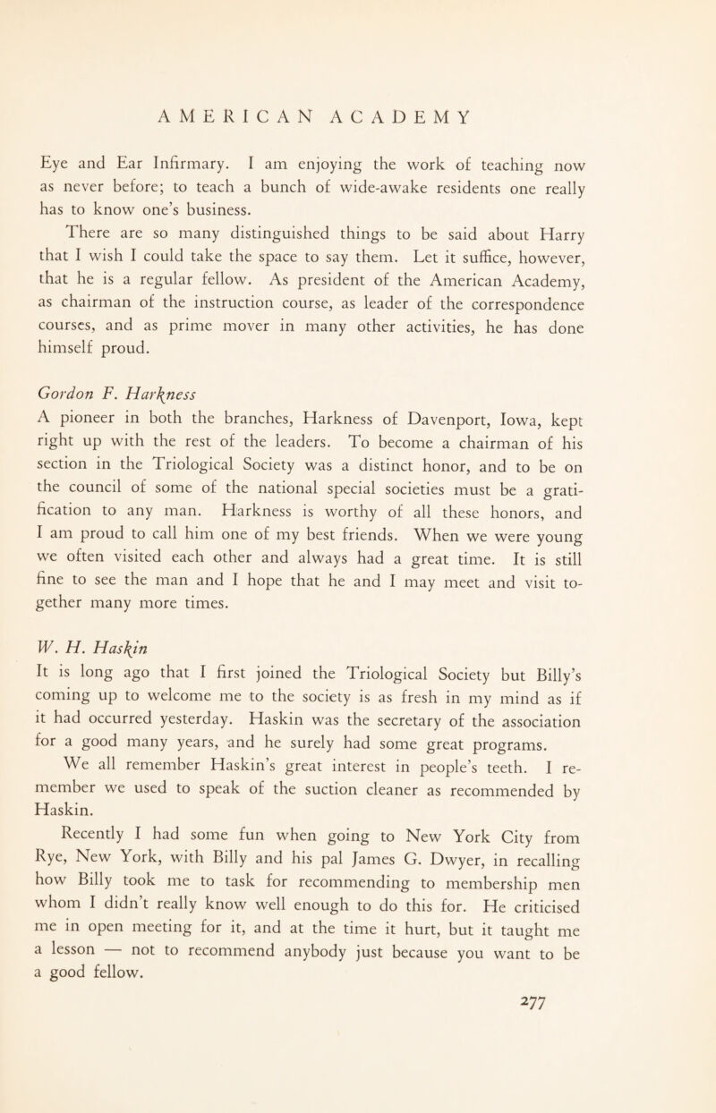 Eye and Ear Infirmary. I am enjoying the work of teaching now as never before; to teach a bunch of wide-awake residents one really has to know one’s business. There are so many distinguished things to be said about Harry that I wish I could take the space to say them. Let it suffice, however, that he is a regular fellow. As president of the American Academy, as chairman of the instruction course, as leader of the correspondence courses, and as prime mover in many other activities, he has done himself proud. Gordon F. Har\ness A pioneer in both the branches, Harkness of Davenport, Iowa, kept right up with the rest of the leaders. To become a chairman of his section in the Triological Society was a distinct honor, and to be on the council of some of the national special societies must be a grati¬ fication to any man. Harkness is worthy of all these honors, and I am proud to call him one of my best friends. When we were young we often visited each other and always had a great time. It is still fine to see the man and I hope that he and I may meet and visit to¬ gether many more times. W. H. Has\in It is long ago that I first joined the Triological Society but Billy’s coming up to welcome me to the society is as fresh in my mind as if it had occurred yesterday. Haskin was the secretary of the association for a good many years, and he surely had some great programs. We all remember Haskin’s great interest in people’s teeth. I re¬ member we used to speak of the suction cleaner as recommended by Haskin. Recently I had some fun when going to New York City from Rye, New York, with Billy and his pal James G. Dwyer, in recalling how Billy took me to task for recommending to membership men whom I didn t really know well enough to do this for. He criticised me in open meeting for it, and at the time it hurt, but it taught me a lesson — not to recommend anybody just because you want to be a good fellow.