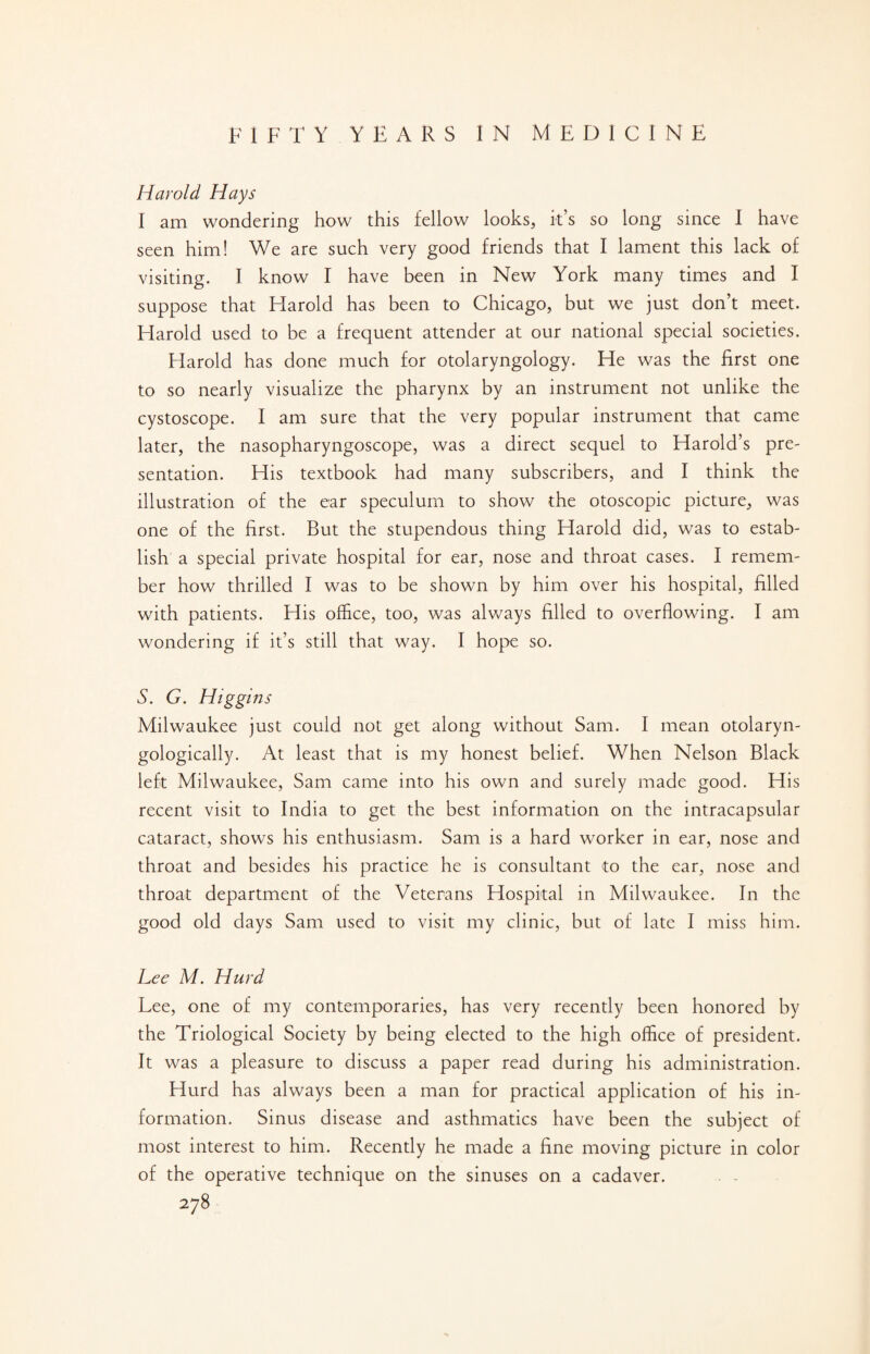 Harold Hays I am wondering how this fellow looks, it’s so long since I have seen him! We are such very good friends that I lament this lack of visiting. I know I have been in New York many times and I suppose that Harold has been to Chicago, but we just don’t meet. Harold used to be a frequent attender at our national special societies. Harold has done much for otolaryngology. He was the first one to so nearly visualize the pharynx by an instrument not unlike the cystoscope. I am sure that the very popular instrument that came later, the nasopharyngoscope, was a direct sequel to Harold’s pre¬ sentation. His textbook had many subscribers, and I think the illustration of the ear speculum to show the otoscopic picture, was one of the first. But the stupendous thing Harold did, was to estab¬ lish a special private hospital for ear, nose and throat cases. I remem¬ ber how thrilled I was to be shown by him over his hospital, filled with patients. His office, too, was always filled to overflowing. I am wondering if it’s still that way. I hope so. S. G. Higgins Milwaukee just could not get along without Sam. I mean otolaryn- gologically. At least that is my honest belief. When Nelson Black left Milwaukee, Sam came into his own and surely made good. His recent visit to India to get the best information on the intracapsular cataract, shows his enthusiasm. Sam is a hard worker in ear, nose and throat and besides his practice he is consultant to the ear, nose and throat department of the Veterans Hospital in Milwaukee. In the good old days Sam used to visit my clinic, but of late I miss him. Lee M. Hurd Lee, one of my contemporaries, has very recently been honored by the Triological Society by being elected to the high office of president. It was a pleasure to discuss a paper read during his administration. Hurd has always been a man for practical application of his in¬ formation. Sinus disease and asthmatics have been the subject of most interest to him. Recently he made a fine moving picture in color of the operative technique on the sinuses on a cadaver.