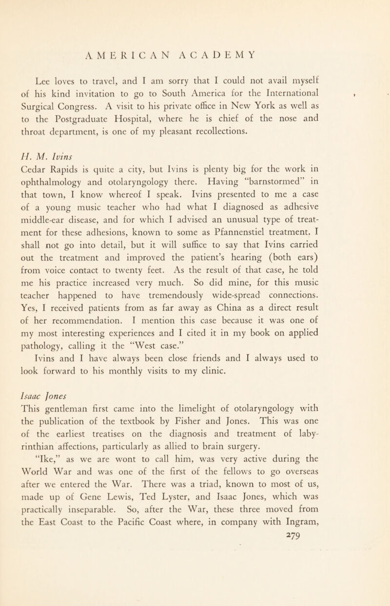 Lee loves to travel, and I am sorry that I could not avail myself of his kind invitation to go to South America for the International Surgical Congress. A visit to his private office in New York as well as to the Postgraduate Hospital, where he is chief of the nose and throat department, is one of my pleasant recollections. II. M. Ivins Cedar Rapids is quite a city, but Ivins is plenty big for the work in ophthalmology and otolaryngology there. Having “barnstormed” in that town, I know whereof I speak. Ivins presented to me a case of a young music teacher who had what I diagnosed as adhesive middle-ear disease, and for which I advised an unusual type of treat¬ ment for these adhesions, known to some as Pfannenstiel treatment. I shall not go into detail, but it will suffice to say that Ivins carried out the treatment and improved the patient’s hearing (both ears) from voice contact to twenty feet. As the result of that case, he told me his practice increased very much. So did mine, for this music teacher happened to have tremendously wide-spread connections. Yes, I received patients from as far away as China as a direct result of her recommendation. I mention this case because it was one of my most interesting experiences and I cited it in my book on applied pathology, calling it the “West case.” Ivins and I have always been close friends and I always used to look forward to his monthly visits to my clinic. Isaac Jones This gentleman first came into the limelight of otolaryngology with the publication of the textbook by Fisher and Jones. This was one of the earliest treatises on the diagnosis and treatment of laby- rinthian affections, particularly as allied to brain surgery. “Ike,” as we are wont to call him, was very active during the World War and was one of the first of the fellows to go overseas after we entered the War. There was a triad, known to most of us, made up of Gene Lewis, Ted Lyster, and Isaac Jones, which was practically inseparable. So, after the War, these three moved from the East Coast to the Pacific Coast where, in company with Ingram,