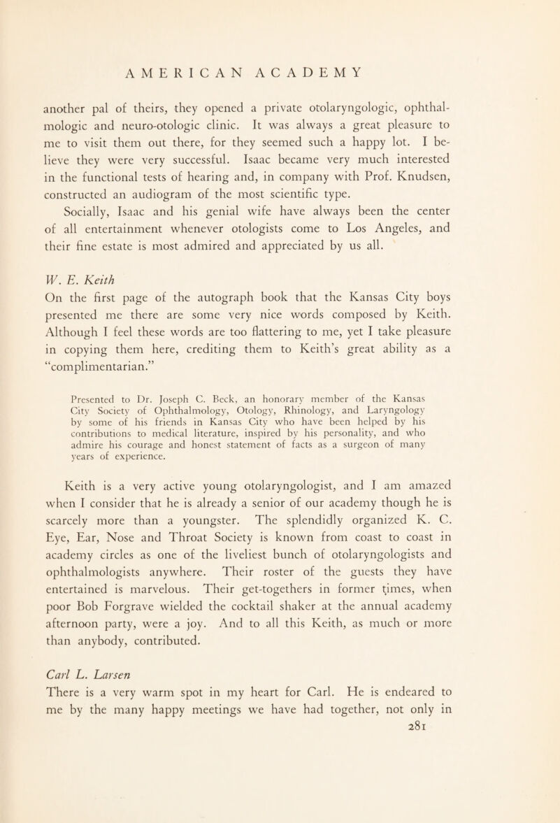another pal of theirs, they opened a private otolaryngologic, ophthal¬ mologic and neuro-otologic clinic. It was always a great pleasure to me to visit them out there, for they seemed such a happy lot. I be¬ lieve they were very successful. Isaac became very much interested in the functional tests of hearing and, in company with Prof. Knudsen, constructed an audiogram of the most scientific type. Socially, Isaac and his genial wife have always been the center of all entertainment whenever otologists come to Los Angeles, and their fine estate is most admired and appreciated by us all. W. E. Keith On the first page of the autograph book that the Kansas City boys presented me there are some very nice words composed by Keith. Although I feel these words are too flattering to me, yet I take pleasure in copying them here, crediting them to Keith’s great ability as a “complimentarian.” Presented to Dr. Joseph C. Beck, an honorary member of the Kansas City Society of Ophthalmology, Otology, Rhinology, and Laryngology by some of his friends in Kansas City who have been helped by his contributions to medical literature, inspired by his personality, and who admire his courage and honest statement of facts as a surgeon of many years of experience. Keith is a very active young otolaryngologist, and I am amazed when I consider that he is already a senior of our academy though he is scarcely more than a youngster. The splendidly organized K. C. Eye, Ear, Nose and Throat Society is known from coast to coast in academy circles as one of the liveliest bunch of otolaryngologists and ophthalmologists anywhere. Their roster of the guests they have entertained is marvelous. Their get-togethers in former times, when poor Bob Forgrave wielded the cocktail shaker at the annual academy afternoon party, were a joy. And to all this Keith, as much or more than anybody, contributed. Carl L. Larsen There is a very warm spot in my heart for Carl. He is endeared to by the many happy meetings we have had together, not only in me