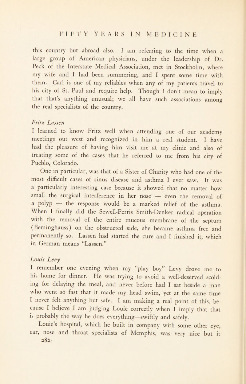 this country but abroad also. I am referring to the time when a large group of American physicians, under the leadership of Dr. Peck of the Interstate Medical Association, met in Stockholm, where my wife and I had been summering, and I spent some time with them. Carl is one of my reliables when any of my patients travel to his city of St. Paul and require help. Though I don’t mean to imply that that's anything unusual; we all have such associations among the real specialists of the country. Fritz Lassen I learned to know Fritz well when attending one of our academy meetings out west and recognized in him a real student. I have had the pleasure of having him visit me at my clinic and also of treating some of the cases that he referred to me from his city of Pueblo, Colorado. One in particular, was that of a Sister of Charity who had one of the most difficult cases of sinus disease and asthma I ever saw. It was a particularly interesting case because it showed that no matter how small the surgical interference in her nose — even the removal of a polyp — the response would be a marked relief of the asthma. When I finally did the Sewell-Ferris Smith-Denker radical operation with the removal of the entire mucous membrane of the septum (Beminghauss) on the obstructed side, she became asthma free and permanently so. Lassen had started the cure and I finished it, which in German means “Lassen.” Louis Levy I remember one evening when my “play boy” Levy drove me to his home for dinner. He was trying to avoid a well-deserved scold¬ ing for delaying the meal, and never before had I sat beside a man who went so fast that it made my head swim, yet at the same time I never felt anything but safe. I am making a real point of this, be¬ cause I believe I am judging Louie correctly when I imply that that is probably the way he does everything—swiftly and safely. Louie’s hospital, which he built in company with some other eye, ear, nose and throat specialists of Memphis, was very nice but it