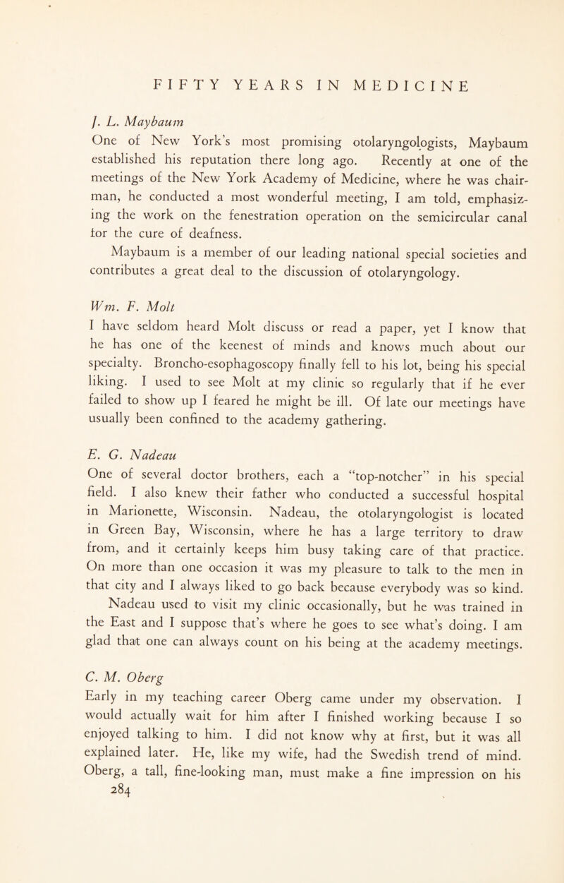 /. L. Maybaum One of New York’s most promising otolaryngologists, Maybaum established his reputation there long ago. Recently at one of the meetings of the New York Academy of Medicine, where he was chair¬ man, he conducted a most wonderful meeting, I am told, emphasiz¬ ing the work on the fenestration operation on the semicircular canal for the cure of deafness. Maybaum is a member of our leading national special societies and contributes a great deal to the discussion of otolaryngology. Wm. F. Molt I have seldom heard Molt discuss or read a paper, yet I know that he has one of the keenest of minds and knows much about our specialty. Broncho-esophagoscopy finally fell to his lot, being his special liking. I used to see Molt at my clinic so regularly that if he ever failed to show up I feared he might be ill. Of late our meetings have usually been confined to the academy gathering. E. G. Nadeau One of several doctor brothers, each a “top-notcher” in his special field. I also knew their father who conducted a successful hospital in Marionette, Wisconsin. Nadeau, the otolaryngologist is located in Green Bay, Wisconsin, where he has a large territory to draw from, and it certainly keeps him busy taking care of that practice. On more than one occasion it was my pleasure to talk to the men in that city and I always liked to go back because everybody was so kind. Nadeau used to visit my clinic occasionally, but he was trained in the East and I suppose that s where he goes to see what’s doing. I am glad that one can always count on his being at the academy meetings. C. M. Oberg Early in my teaching career Oberg came under my observation. I would actually wait for him after I finished working because I so enjoyed talking to him. I did not know why at first, but it was all explained later. Fie, like my wife, had the Swedish trend of mind. Oberg, a tall, fine-looking man, must make a fine impression on his