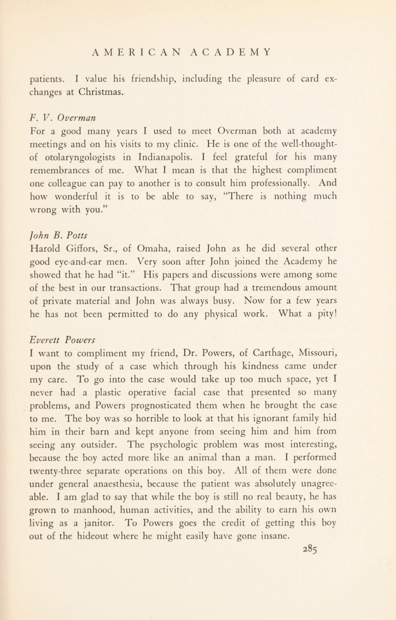 patients. I value his friendship, including the pleasure of card ex¬ changes at Christmas. F. V. Overman For a good many years I used to meet Overman both at academy meetings and on his visits to my clinic. He is one of the well-thought- of otolaryngologists in Indianapolis. I feel grateful for his many remembrances of me. What I mean is that the highest compliment one colleague can pay to another is to consult him professionally. And how wonderful it is to be able to say, “There is nothing much wrong with you.” John B. Potts Harold GifTors, Sr., of Omaha, raised John as he did several other good eye-and-ear men. Very soon after John joined the Academy he showed that he had “it.” His papers and discussions were among some of the best in our transactions. That group had a tremendous amount of private material and John was always busy. Now for a few years he has not been permitted to do any physical work. What a pity! Everett Powers I want to compliment my friend, Dr. Powers, of Carthage, Missouri, upon the study of a case which through his kindness came under my care. To go into the case would take up too much space, yet I never had a plastic operative facial case that presented so many problems, and Powers prognosticated them when he brought the case to me. The boy was so horrible to look at that his ignorant family hid him in their barn and kept anyone from seeing him and him from seeing any outsider. The psychologic problem was most interesting, because the boy acted more like an animal than a man. I performed twenty-three separate operations on this boy. All of them were done under general anaesthesia, because the patient was absolutely unagree¬ able. I am glad to say that while the boy is still no real beauty, he has grown to manhood, human activities, and the ability to earn his own living as a janitor. To Powers goes the credit of getting this boy out of the hideout where he might easily have gone insane.
