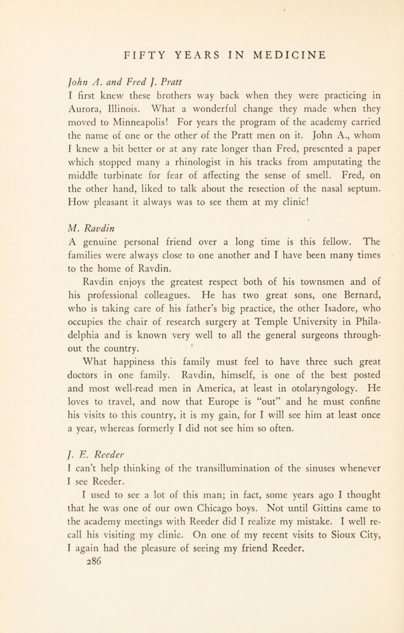 John A. and Fred /. Pratt I first knew these brothers way back when they were practicing in Aurora, Illinois. What a wonderful change they made when they moved to Minneapolis! For years the program of the academy carried the name of one or the other of the Pratt men on it. John A., whom I knew a bit better or at any rate longer than Fred, presented a paper which stopped many a rhinologist in his tracks from amputating the middle turbinate for fear of affecting the sense of smell. Fred, on the other hand, liked to talk about the resection of the nasal septum. How pleasant it always was to see them at my clinic! M. Ravdin A genuine personal friend over a long time is this fellow. The families were always close to one another and I have been many times to the home of Ravdin. Ravdin enjoys the greatest respect both of his townsmen and of his professional colleagues. He has two great sons, one Bernard, who is taking care of his father’s big practice, the other Isadore, who occupies the chair of research surgery at Temple University in Phila¬ delphia and is known very well to all the general surgeons through¬ out the country. What happiness this family must feel to have three such great doctors in one family. Ravdin, himself, is one of the best posted and most well-read men in America, at least in otolaryngology. He loves to travel, and now that Europe is “out” and he must confine his visits to this country, it is my gain, for I will see him at least once a year, whereas formerly I did not see him so often. /. E. Reeder I can’t help thinking of the transillumination of the sinuses whenever I see Reeder. I used to see a lot of this man; in fact, some years ago I thought that he was one of our own Chicago boys. Not until Gittins came to the academy meetings with Reeder did I realize my mistake. I well re¬ call his visiting my clinic. On one of my recent visits to Sioux City, I again had the pleasure of seeing my friend Reeder.