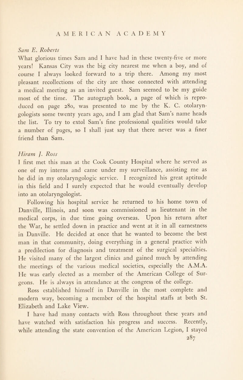 Sam E. Roberts What glorious times Sam and I have had in these twenty-five or more years! Kansas City was the big city nearest me when a boy, and of course I always looked forward to a trip there. Among my most pleasant recollections of the city are those connected with attending a medical meeting as an invited guest. Sam seemed to be my guide most of the time. The autograph book, a page of which is repro¬ duced on page 280, was presented to me by the K. C. otolaryn¬ gologists some twenty years ago, and I am glad that Sam’s name heads the list. To try to extol Sam’s fine professional qualities would take a number of pages, so I shall just say that there never was a finer friend than Sam. Hiram /. Ross I first met this man at the Cook County Hospital where he served as one of my interns and came under my surveillance, assisting me as he did in my otolaryngologic service. I recognized his great aptitude in this field and I surely expected that he would eventually develop into an otolaryngologist. Following his hospital service he returned to his home town of Danville, Illinois, and soon was commissioned as lieutenant in the medical corps, in due time going overseas. Upon his return after the War, he settled down in practice and went at it in all earnestness in Danville. He decided at once that he wanted to become the best man in that community, doing everything in a general practice with a predilection for diagnosis and treatment of the surgical specialties. He visited many of the largest clinics and gained much by attending the meetings of the various medical societies, especially the A.M.A. He was early elected as a member of the American College of Sur¬ geons. He is always in attendance at the congress of the college. Ross established himself in Danville in the most complete and modern way, becoming a member of the hospital staffs at both St. Elizabeth and Lake View. I have had many contacts with Ross throughout these years and have watched with satisfaction his progress and success. Recently, while attending the state convention of the American Legion, I stayed
