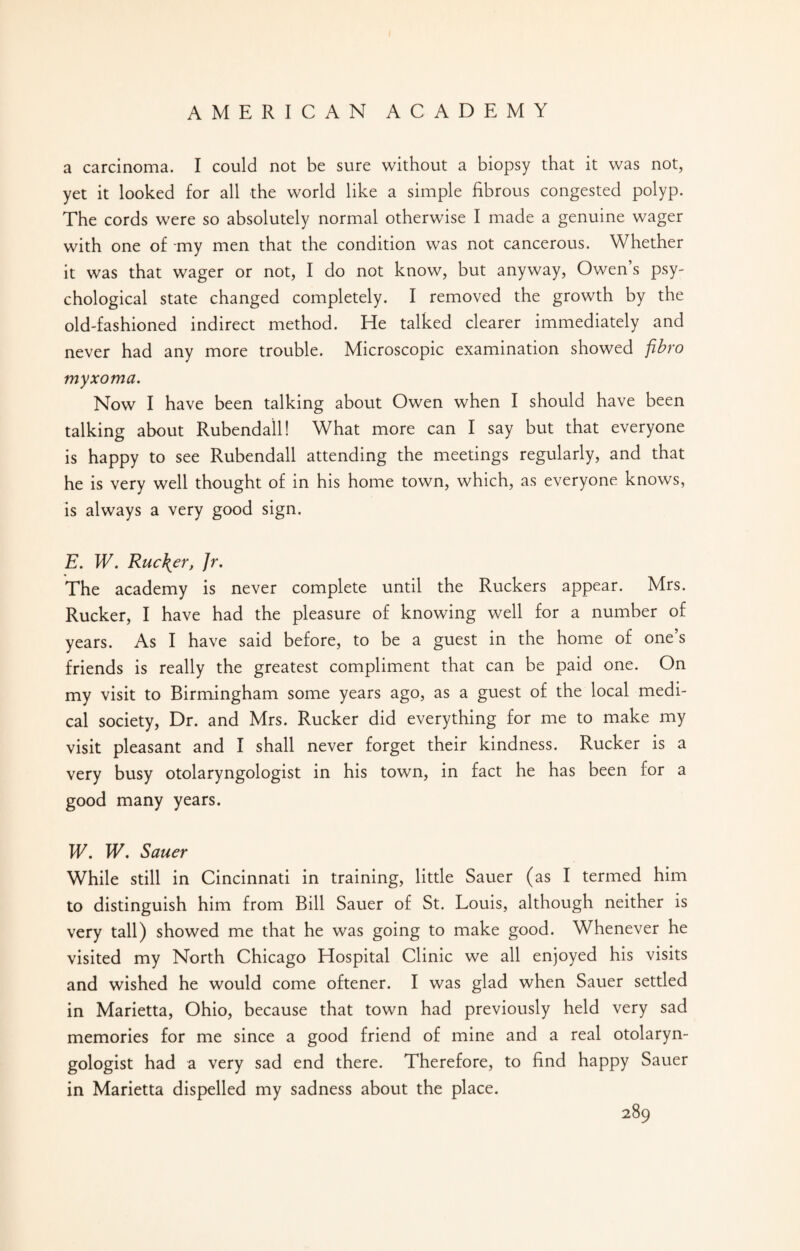 a carcinoma. I could not be sure without a biopsy that it was not, yet it looked for all the world like a simple fibrous congested polyp. The cords were so absolutely normal otherwise I made a genuine wager with one of my men that the condition was not cancerous. Whether it was that wager or not, I do not know, but anyway, Owen’s psy¬ chological state changed completely. I removed the growth by the old-fashioned indirect method. He talked clearer immediately and never had any more trouble. Microscopic examination showed fibro myxoma. Now I have been talking about Owen when I should have been talking about Rubendall! What more can I say but that everyone is happy to see Rubendall attending the meetings regularly, and that he is very well thought of in his home town, which, as everyone knows, is always a very good sign. E. W. Ruc\er, Jr. The academy is never complete until the Ruckers appear. Mrs. Rucker, I have had the pleasure of knowing well for a number of years. As I have said before, to be a guest in the home of one’s friends is really the greatest compliment that can be paid one. On my visit to Birmingham some years ago, as a guest of the local medi¬ cal society, Dr. and Mrs. Rucker did everything for me to make my visit pleasant and I shall never forget their kindness. Rucker is a very busy otolaryngologist in his town, in fact he has been for a good many years. W. W. Saner While still in Cincinnati in training, little Sauer (as I termed him to distinguish him from Bill Sauer of St. Louis, although neither is very tall) showed me that he was going to make good. Whenever he visited my North Chicago Hospital Clinic we all enjoyed his visits and wished he would come oftener. I was glad when Sauer settled in Marietta, Ohio, because that town had previously held very sad memories for me since a good friend of mine and a real otolaryn¬ gologist had a very sad end there. Therefore, to find happy Sauer in Marietta dispelled my sadness about the place.