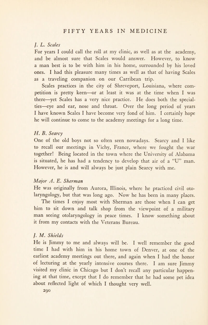 /. L. Scales For years I could call the roll at my clinic, as well as at the academy, and be almost sure that Scales would answer. However, to know a man best is to be with him in his home, surrounded by his loved ones. I had this pleasure many times as well as that of having Scales as a traveling companion on our Carribean trip. Scales practices in the city of Shreveport, Louisiana, where com¬ petition is pretty keen—or at least it was at the time when I was there—yet Scales has a very nice practice. He does both the special¬ ties—eye and ear, nose and throat. Over the long period of years I have known Scales I have become very fond of him. I certainly hope he will continue to come to the academy meetings for a long time. H. B. Searcy One of the old boys not so often seen nowadays. Searcy and I like to recall our meetings in Vichy, France, where we fought the war together! Being located in the town where the University of Alabama is situated, he has had a tendency to develop that air of a “U” man. However, he is and will always be just plain Searcy with me. Major A. E. Sherman He was originally from Aurora, Illinois, where he practiced civil oto¬ laryngology, but that was long ago. Now he has been in many places. The times I enjoy most with Sherman are those when I can get him to sit down and talk shop from the viewpoint of a military man seeing otolaryngology in peace times. I know something about it from my contacts with the Veterans Bureau. /. M. Shields He is Jimmy to me and always will be. I well remember the good time I had with him in his home town of Denver, at one of the earliest academy meetings out there, and again when I had the honor of lecturing at the yearly intensive courses there. I am sure Jimmy visited my clinic in Chicago but I don’t recall any particular happen¬ ing at that time, except that I do remember that he had some pet idea about reflected light of which I thought very well.