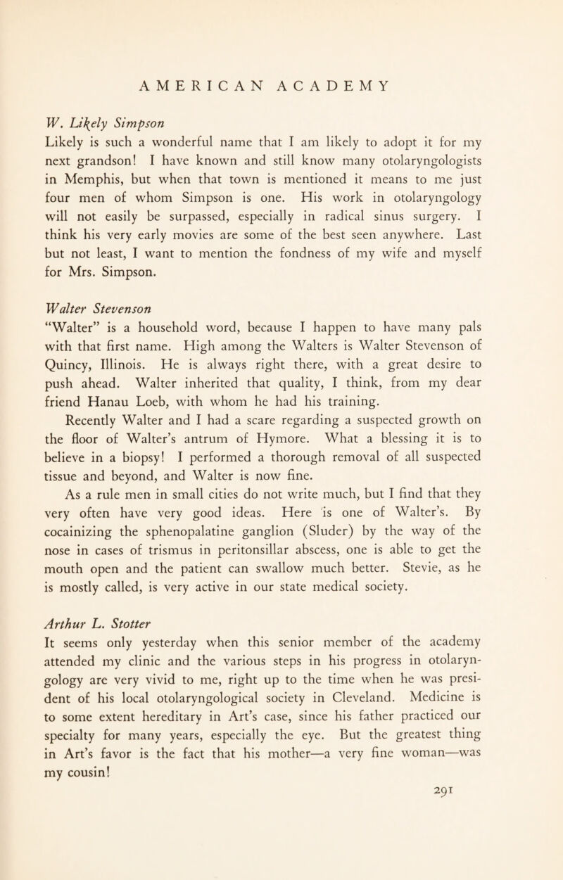W. Lively Simpson Likely is such a wonderful name that I am likely to adopt it for my next grandson! I have known and still know many otolaryngologists in Memphis, but when that town is mentioned it means to me just four men of whom Simpson is one. His work in otolaryngology will not easily be surpassed, especially in radical sinus surgery. I think his very early movies are some of the best seen anywhere. Last but not least, I want to mention the fondness of my wife and myself for Mrs. Simpson. Walter Stevenson “Walter” is a household word, because I happen to have many pals with that first name. High among the Walters is Walter Stevenson of Quincy, Illinois. He is always right there, with a great desire to push ahead. Walter inherited that quality, I think, from my dear friend Hanau Loeb, with whom he had his training. Recently Walter and I had a scare regarding a suspected growth on the floor of Walter’s antrum of Hymore. What a blessing it is to believe in a biopsy! I performed a thorough removal of all suspected tissue and beyond, and Walter is now fine. As a rule men in small cities do not write much, but I find that they very often have very good ideas. Here is one of Walter’s. By cocainizing the sphenopalatine ganglion (Sluder) by the way of the nose in cases of trismus in peritonsillar abscess, one is able to get the mouth open and the patient can swallow much better. Stevie, as he is mostly called, is very active in our state medical society. Arthur L. Stotter It seems only yesterday when this senior member of the academy attended my clinic and the various steps in his progress in otolaryn¬ gology are very vivid to me, right up to the time when he was presi¬ dent of his local otolaryngological society in Cleveland. Medicine is to some extent hereditary in Art’s case, since his father practiced our specialty for many years, especially the eye. But the greatest thing in Art’s favor is the fact that his mother—a very fine woman—was my cousin!
