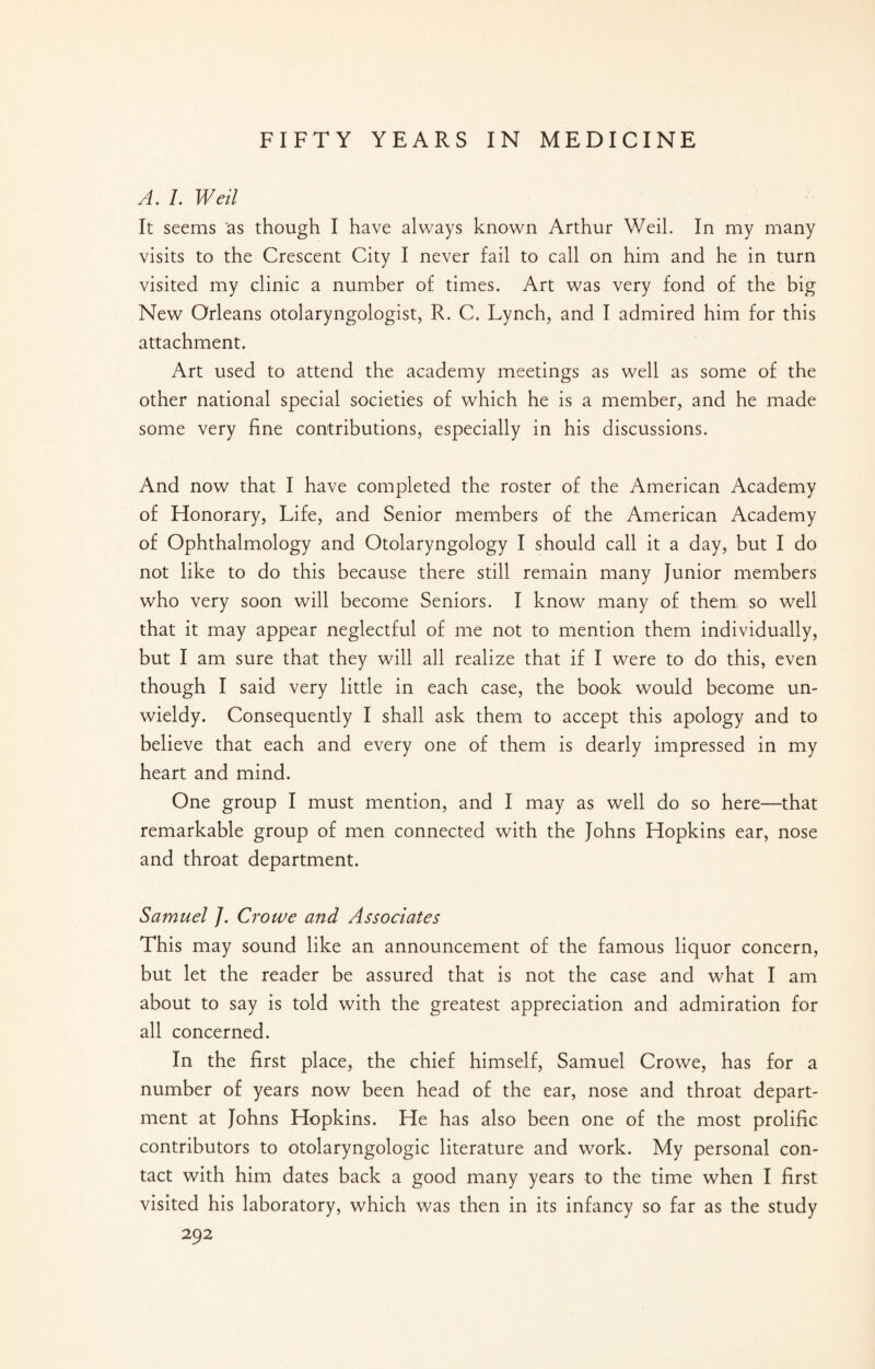 A. L Weil It seems as though I have always known Arthur Weil. In my many visits to the Crescent City I never fail to call on him and he in turn visited my clinic a number of times. Art was very fond of the big New Orleans otolaryngologist, R. C. Lynch, and I admired him for this attachment. Art used to attend the academy meetings as well as some of the other national special societies of which he is a member, and he made some very fine contributions, especially in his discussions. And now that I have completed the roster of the American Academy of Honorary, Life, and Senior members of the American Academy of Ophthalmology and Otolaryngology I should call it a day, but I do not like to do this because there still remain many Junior members who very soon will become Seniors. I know many of them so well that it may appear neglectful of me not to mention them individually, but I am sure that they will all realize that if I were to do this, even though I said very little in each case, the book would become un¬ wieldy. Consequently I shall ask them to accept this apology and to believe that each and every one of them is dearly impressed in my heart and mind. One group I must mention, and I may as well do so here—that remarkable group of men connected with the Johns Hopkins ear, nose and throat department. Samuel J. Crowe and Associates This may sound like an announcement of the famous liquor concern, but let the reader be assured that is not the case and what I am about to say is told with the greatest appreciation and admiration for all concerned. In the first place, the chief himself, Samuel Crowe, has for a number of years now been head of the ear, nose and throat depart¬ ment at Johns Hopkins. He has also been one of the most prolific contributors to otolaryngologic literature and work. My personal con¬ tact with him dates back a good many years to the time when I first visited his laboratory, which was then in its infancy so far as the study