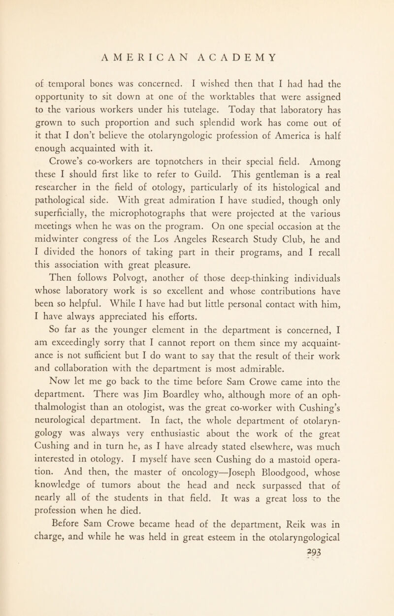 of temporal bones was concerned. I wished then that I had had the opportunity to sit down at one of the worktables that were assigned to the various workers under his tutelage. Today that laboratory has grown to such proportion and such splendid work has come out of it that I don’t believe the otolaryngologic profession of America is half enough acquainted with it. Crowe’s co-workers are topnotchers in their special field. Among these I should first like to refer to Guild. This gentleman is a real researcher in the field of otology, particularly of its histological and pathological side. With great admiration I have studied, though only superficially, the microphotographs that were projected at the various meetings when he was on the program. On one special occasion at the midwinter congress of the Los Angeles Research Study Club, he and I divided the honors of taking part in their programs, and I recall this association with great pleasure. Then follows Polvogt, another of those deep-thinking individuals whose laboratory work is so excellent and whose contributions have been so helpful. While I have had but little personal contact with him, I have always appreciated his efforts. So far as the younger element in the department is concerned, I am exceedingly sorry that I cannot report on them since my acquaint¬ ance is not sufficient but I do want to say that the result of their work and collaboration with the department is most admirable. Now let me go back to the time before Sam Crowe came into the department. There was Jim Boardley who, although more of an oph¬ thalmologist than an otologist, was the great co-worker with Cushing’s neurological department. In fact, the whole department of otolaryn¬ gology was always very enthusiastic about the work of the great Cushing and in turn he, as I have already stated elsewhere, was much interested in otology. I myself have seen Cushing do a mastoid opera¬ tion. And then, the master of oncology—Joseph Bloodgood, whose knowledge of tumors about the head and neck surpassed that of nearly all of the students in that field. It was a great loss to the profession when he died. Before Sam Crowe became head of the department, Reik was in charge, and while he was held in great esteem in the otolaryngological