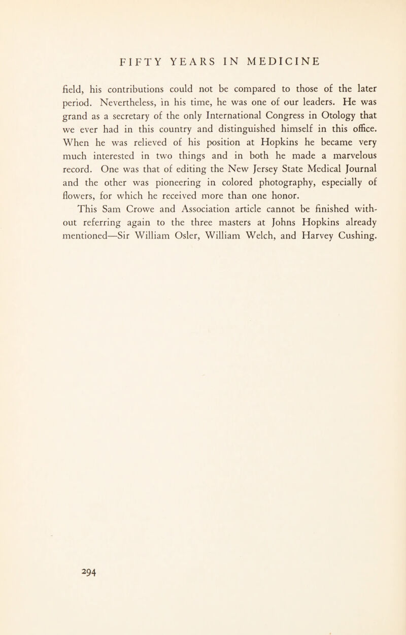 field, his contributions could not be compared to those of the later period. Nevertheless, in his time, he was one of our leaders. He was grand as a secretary of the only International Congress in Otology that we ever had in this country and distinguished himself in this office. When he was relieved of his position at Hopkins he became very much interested in two things and in both he made a marvelous record. One was that of editing the New Jersey State Medical Journal and the other was pioneering in colored photography, especially of flowers, for which he received more than one honor. This Sam Crowe and Association article cannot be finished with¬ out referring again to the three masters at Johns Hopkins already mentioned—Sir William Osier, William Welch, and Harvey Cushing.