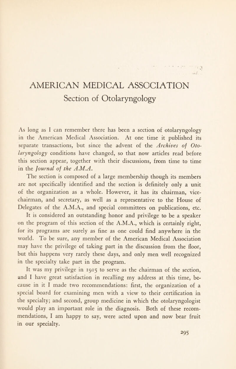 AMERICAN MEDICAL ASSOCIATION Section of Otolaryngology As long as I can remember there has been a section of otolaryngology in the American Medical Association. At one time it published its separate transactions, but since the advent of the Archives of Oto¬ laryngology conditions have changed, so that now articles read before this section appear, together with their discussions, from time to time in the Journal of the A.M.A. The section is composed of a large membership though its members are not specifically identified and the section is definitely only a unit of the organization as a whole. However, it has its chairman, vice- chairman, and secretary, as well as a representative to the House of Delegates of the A.M.A., and special committees on publications, etc. It is considered an outstanding honor and privilege to be a speaker on the program of this section of the A.M.A., which is certainly right, for its programs are surely as fine as one could find anywhere in the world. To be sure, any member of the American Medical Association may have the privilege of taking part in the discussion from the floor, but this happens very rarely these days, and only men well recognized in the specialty take part in the program. It was my privilege in 1915 to serve as the chairman of the section, and I have great satisfaction in recalling my address at this time, be¬ cause in it I made two recommendations: first, the organization of a special board for examining men with a view to their certification in the specialty; and second, group medicine in which the otolaryngologist would play an important role in the diagnosis. Both of these recom¬ mendations, I am happy to say, were acted upon and now bear fruit in our specialty.