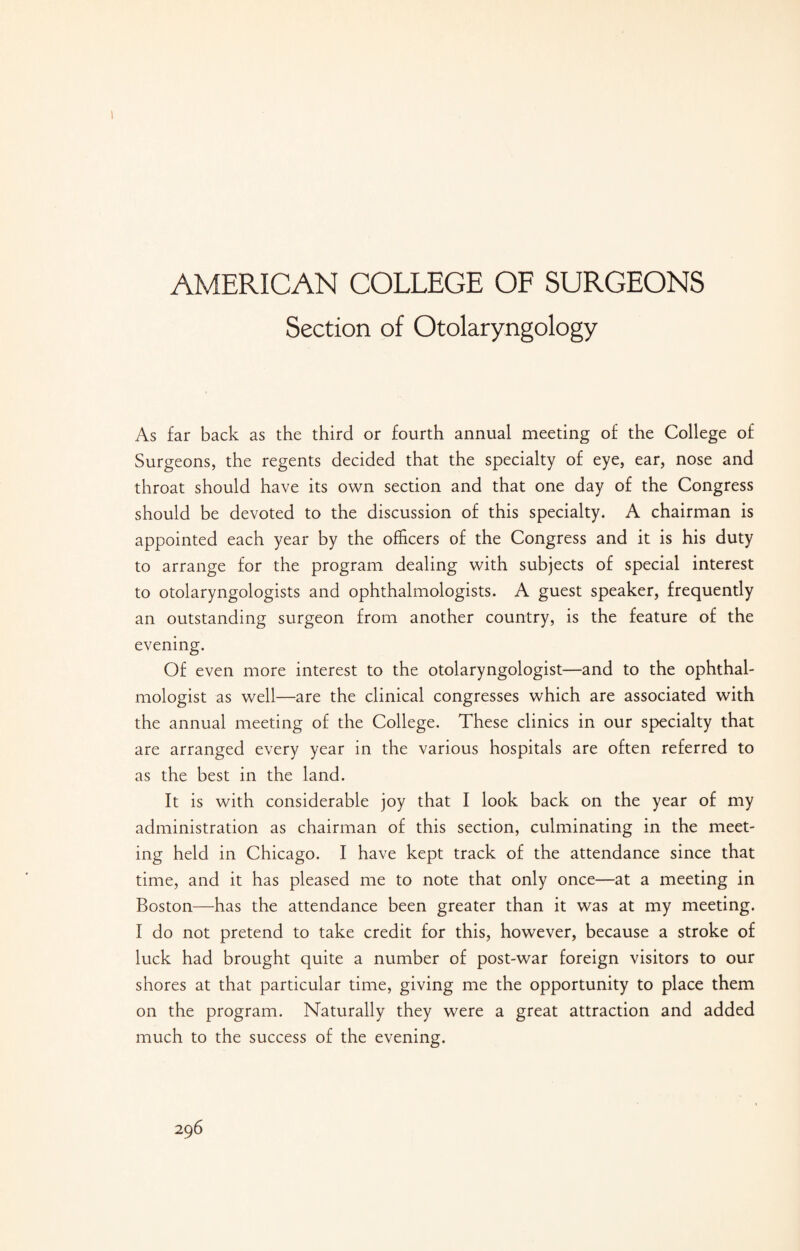 AMERICAN COLLEGE OF SURGEONS Section of Otolaryngology As far back as the third or fourth annual meeting of the College of Surgeons, the regents decided that the specialty of eye, ear, nose and throat should have its own section and that one day of the Congress should be devoted to the discussion of this specialty. A chairman is appointed each year by the officers of the Congress and it is his duty to arrange for the program dealing with subjects of special interest to otolaryngologists and ophthalmologists. A guest speaker, frequently an outstanding surgeon from another country, is the feature of the evening. Of even more interest to the otolaryngologist—and to the ophthal¬ mologist as well—are the clinical congresses which are associated with the annual meeting of the College. These clinics in our specialty that are arranged every year in the various hospitals are often referred to as the best in the land. It is with considerable joy that I look back on the year of my administration as chairman of this section, culminating in the meet¬ ing held in Chicago. I have kept track of the attendance since that time, and it has pleased me to note that only once—at a meeting in Boston—has the attendance been greater than it was at my meeting. I do not pretend to take credit for this, however, because a stroke of luck had brought quite a number of post-war foreign visitors to our shores at that particular time, giving me the opportunity to place them on the program. Naturally they were a great attraction and added much to the success of the evening.