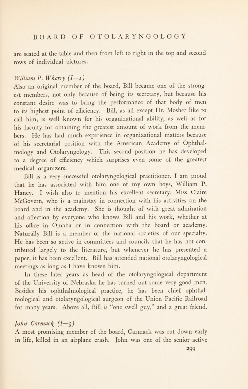 are seated at the table and then from left to right in the top and second rows of individual pictures. William P. Wherry (I—i) Also an original member of the board, Bill became one of the strong¬ est members, not only because of being its secretary, but because his constant desire was to bring the performance of that body of men to its highest point of efficiency. Bill, as all except Dr. Mosher like to call him, is well known for his organizational ability, as well as for his faculty for obtaining the greatest amount of work from the mem¬ bers. He has had much experience in organizational matters because of his secretarial position with the American Academy of Ophthal¬ mology and Otolaryngology. This second position he has developed to a degree of efficiency which surprises even some of the greatest medical organizers. Bill is a very successful otolaryngological practitioner. I am proud that he has associated with him one of my own boys, William P. Haney. I wish also to mention his excellent secretary, Miss Claire McGovern, who is a mainstay in connection with his activities on the board and in the academy. She is thought of with great admiration and affection by everyone who knows Bill and his work, whether at his office in Omaha or in connection with the board or academy. Naturally Bill is a member of the national societies of our specialty. He has been so active in committees and councils that he has not con¬ tributed largely to the literature, but whenever he has presented a paper, it has been excellent. Bill has attended national otolaryngological meetings as long as I have known him. In these later years as head of the otolaryngological department of the University of Nebraska he has turned out some very good men. Besides his ophthalmological practice, he has been chief ophthal- mological and otolaryngological surgeon of the Union Pacific Railroad for many years. Above all, Bill is “one swell guy,” and a great friend. John Car mac \ (I—3) A most promising member of the board, Carmack was cut down early in life, killed in an airplane crash. John was one of the senior active