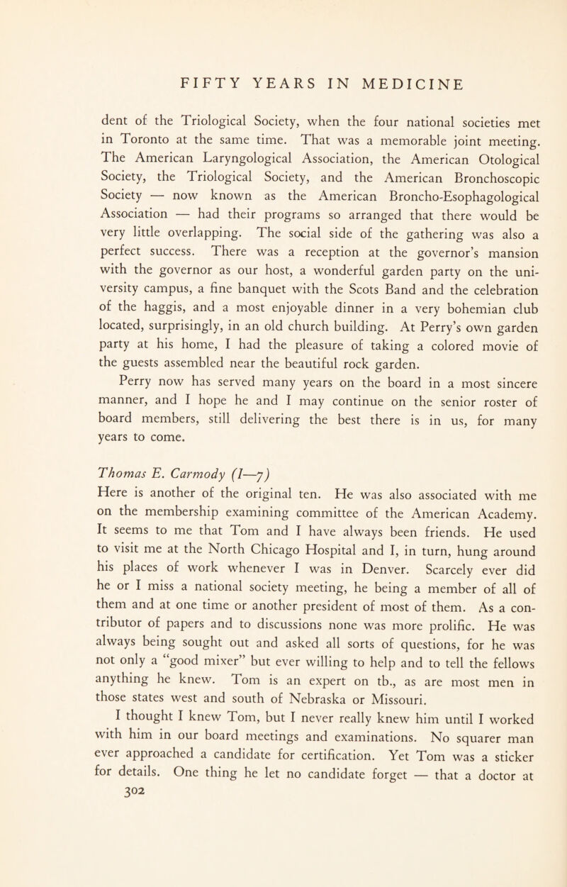 dent of the Triological Society, when the four national societies met in Toronto at the same time. That was a memorable joint meeting. The American Laryngological Association, the American Otological Society, the Triological Society, and the American Bronchoscopic Society — now known as the American Broncho-Esophagological Association — had their programs so arranged that there would be very little overlapping. The social side of the gathering was also a perfect success. There was a reception at the governor’s mansion with the governor as our host, a wonderful garden party on the uni¬ versity campus, a fine banquet with the Scots Band and the celebration of the haggis, and a most enjoyable dinner in a very bohemian club located, surprisingly, in an old church building. At Perry’s own garden party at his home, I had the pleasure of taking a colored movie of the guests assembled near the beautiful rock garden. Perry now has served many years on the board in a most sincere manner, and I hope he and I may continue on the senior roster of board members, still delivering the best there is in us, for many years to come. Thomas E. Carmody (1—y) Here is another of the original ten. He was also associated with me on the membership examining committee of the American Academy. It seems to me that Tom and I have always been friends. He used to visit me at the North Chicago Hospital and I, in turn, hung around his places of work whenever I was in Denver. Scarcely ever did he or I miss a national society meeting, he being a member of all of them and at one time or another president of most of them. As a con¬ tributor of papers and to discussions none was more prolific. He was always being sought out and asked all sorts of questions, for he was not only a “good mixer” but ever willing to help and to tell the fellows anything he knew. Tom is an expert on tb., as are most men in those states west and south of Nebraska or Missouri. I thought I knew Tom, but I never really knew him until I worked with him in our board meetings and examinations. No squarer man ever approached a candidate for certification. Yet Tom was a sticker for details. One thing he let no candidate forget — that a doctor at