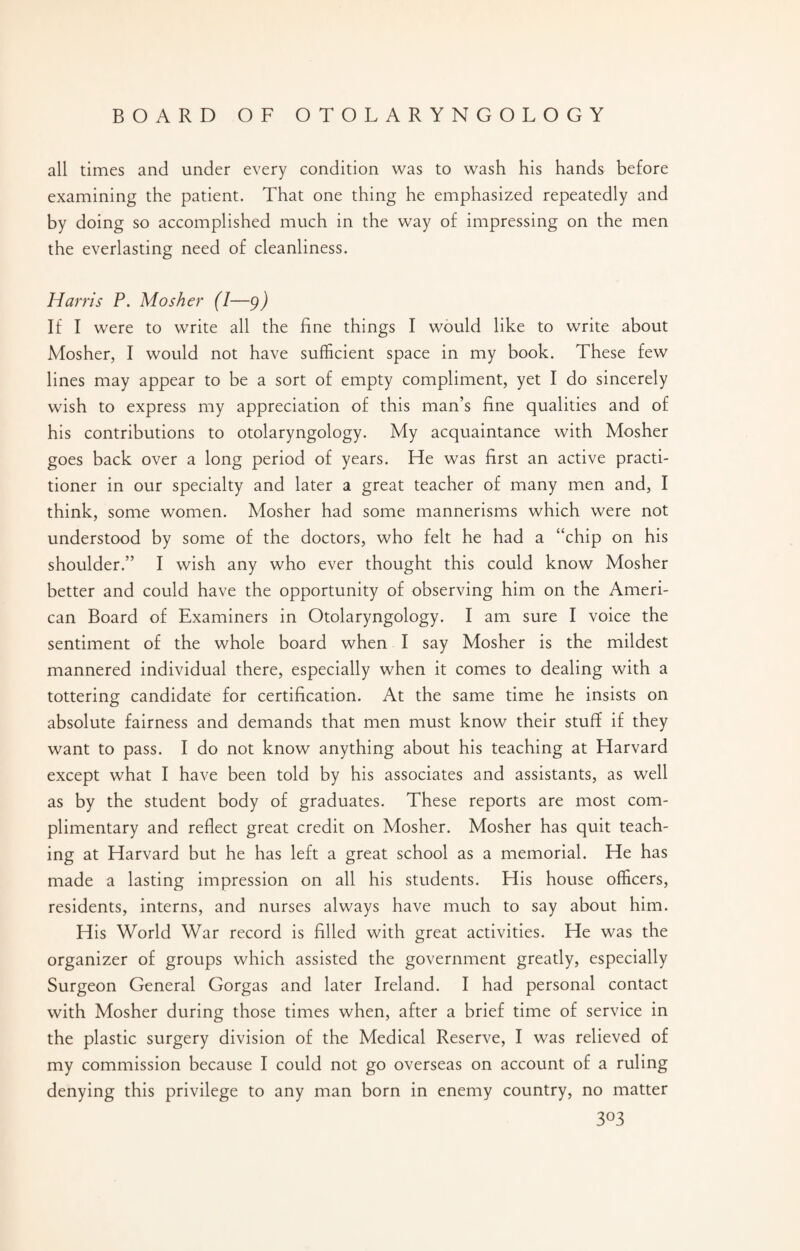 all times and under every condition was to wash his hands before examining the patient. That one thing he emphasized repeatedly and by doing so accomplished much in the way of impressing on the men the everlasting need of cleanliness. Harris P. Mosher (I—9) If I were to write all the fine things I would like to write about Mosher, I would not have sufficient space in my book. These few lines may appear to be a sort of empty compliment, yet I do sincerely wish to express my appreciation of this man’s fine qualities and of his contributions to otolaryngology. My acquaintance with Mosher goes back over a long period of years. He was first an active practi¬ tioner in our specialty and later a great teacher of many men and, I think, some women. Mosher had some mannerisms which were not understood by some of the doctors, who felt he had a “chip on his shoulder.” I wish any who ever thought this could know Mosher better and could have the opportunity of observing him on the Ameri¬ can Board of Examiners in Otolaryngology. I am sure I voice the sentiment of the whole board when I say Mosher is the mildest mannered individual there, especially when it comes to dealing with a tottering candidate for certification. At the same time he insists on absolute fairness and demands that men must know their stuff if they want to pass. I do not know anything about his teaching at Harvard except what I have been told by his associates and assistants, as well as by the student body of graduates. These reports are most com¬ plimentary and reflect great credit on Mosher. Mosher has quit teach¬ ing at Harvard but he has left a great school as a memorial. He has made a lasting impression on all his students. His house officers, residents, interns, and nurses always have much to say about him. His World War record is filled with great activities. He was the organizer of groups which assisted the government greatly, especially Surgeon General Gorgas and later Ireland. I had personal contact with Mosher during those times when, after a brief time of service in the plastic surgery division of the Medical Reserve, I was relieved of my commission because I could not go overseas on account of a ruling denying this privilege to any man born in enemy country, no matter 3°3
