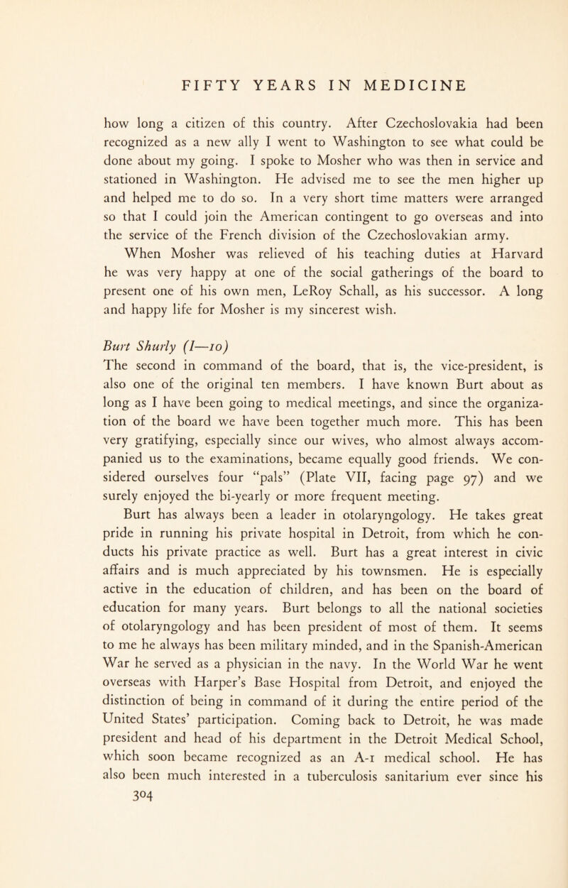 how long a citizen of this country. After Czechoslovakia had been recognized as a new ally I went to Washington to see what could be done about my going. I spoke to Mosher who was then in service and stationed in Washington. He advised me to see the men higher up and helped me to do so. In a very short time matters were arranged so that I could join the American contingent to go overseas and into the service of the French division of the Czechoslovakian army. When Mosher was relieved of his teaching duties at Harvard he was very happy at one of the social gatherings of the board to present one of his own men, LeRoy Schall, as his successor. A long and happy life for Mosher is my sincerest wish. Burt Shurly (I—io) The second in command of the board, that is, the vice-president, is also one of the original ten members. I have known Burt about as long as I have been going to medical meetings, and since the organiza¬ tion of the board we have been together much more. This has been very gratifying, especially since our wives, who almost always accom¬ panied us to the examinations, became equally good friends. We con¬ sidered ourselves four “pals” (Plate VII, facing page 97) and we surely enjoyed the bi-yearly or more frequent meeting. Burt has always been a leader in otolaryngology. He takes great pride in running his private hospital in Detroit, from which he con¬ ducts his private practice as well. Burt has a great interest in civic affairs and is much appreciated by his townsmen. He is especially active in the education of children, and has been on the board of education for many years. Burt belongs to all the national societies of otolaryngology and has been president of most of them. It seems to me he always has been military minded, and in the Spanish-American War he served as a physician in the navy. In the World War he went overseas with Harper’s Base Hospital from Detroit, and enjoyed the distinction of being in command of it during the entire period of the United States’ participation. Coming back to Detroit, he was made president and head of his department in the Detroit Medical School, which soon became recognized as an A-i medical school. He has also been much interested in a tuberculosis sanitarium ever since his 3°4