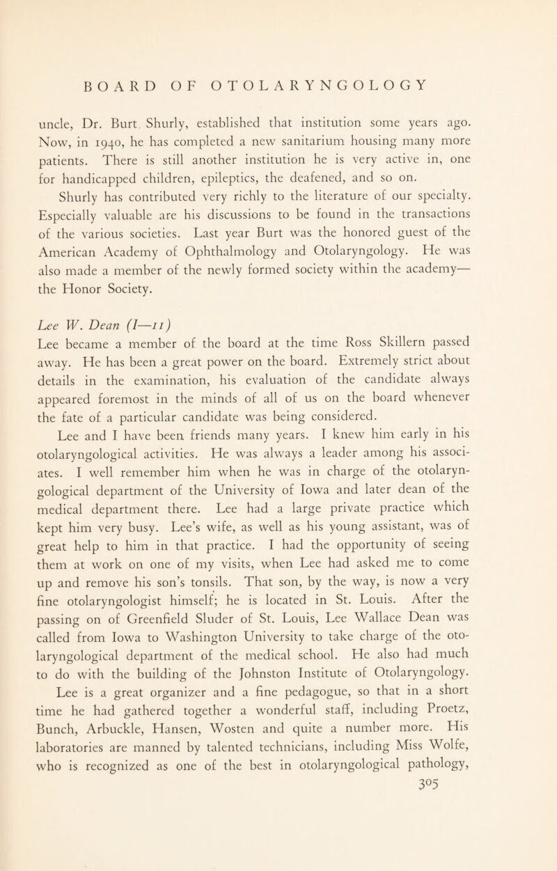 uncle, Dr. Burt Shurly, established that institution some years ago. Now, in 1940, he has completed a new sanitarium housing many more patients. There is still another institution he is very active in, one for handicapped children, epileptics, the deafened, and so on. Shurly has contributed very richly to the literature of our specialty. Especially valuable are his discussions to be found in the transactions of the various societies. Last year Burt was the honored guest of the American Academy of Ophthalmology and Otolaryngology. He was also made a member of the newly formed society within the academy— the Honor Society. Lee W. Dean (I—/ / ) Lee became a member of the board at the time Ross Skillern passed away. He has been a great power on the board. Extremely strict about details in the examination, his evaluation of the candidate always appeared foremost in the minds of all of us on the board whenever the fate of a particular candidate was being considered. Lee and I have been friends many years. I knew him early in his otolaryngological activities. He was always a leader among his associ¬ ates. I well remember him when he was in charge of the otolaryn¬ gological department of the University of Iowa and later dean of the medical department there. Lee had a large private practice which kept him very busy. Lee’s wife, as well as his young assistant, was of great help to him in that practice. I had the opportunity of seeing them at work on one of my visits, when Lee had asked me to come up and remove his son’s tonsils. That son, by the way, is now a very fine otolaryngologist himself; he is located in St. Louis. After the passing on of Greenfield Sluder of St. Louis, Lee Wallace Dean was called from Iowa to Washington University to take charge of the oto¬ laryngological department of the medical school. He also had much to do with the building of the Johnston Institute of Otolaryngology. Lee is a great organizer and a fine pedagogue, so that in a short time he had gathered together a wonderful staff, including Proetz, Bunch, Arbuckle, Hansen, Wosten and quite a number more. His laboratories are manned by talented technicians, including Miss Wolfe, who is recognized as one of the best in otolaryngological pathology, 3°5