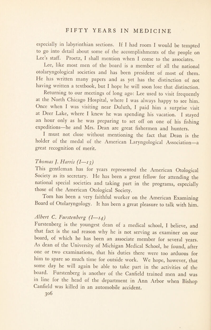 especially in labyrinthian sections. If I had room I would be tempted to go into detail about some of the accomplishments of the people on Lee s staff. Proetz, I shall mention when I come to the associates. Lee, like most men of the board is a member of all the national otolaryngological societies and has been president of most of them. He has written many papers and as yet has the distinction of not having written a textbook, but I hope he will soon lose that distinction. Returning to our meetings of long ago: Lee used to visit frequently at the North Chicago Hospital, where I was always happy to see him. Once when I was visiting near Duluth, I paid him a surprise visit at Deer Lake, where I knew he was spending his vacation. I stayed an hour only as he was preparing to set off on one of his fishing expeditions he and Mrs. Dean are great fishermen and hunters. I must not close without mentioning the fact that Dean is the holder of the medal of the American Laryngological Association—a great recognition of merit. Thomas /. Harris (I—13) This gentleman has for years represented the American Otological Society as its secretary. He has been a great fellow for attending the national special societies and taking part in the programs, especially those of the American Otological Society. Tom has been a very faithful worker on the American Examining Board of Otolaryngology. It has been a great pleasure to talk with him. Albert C. Furstenberg (I—14) Furstenberg is the youngest dean of a medical school, I believe, and that fact is the sad reason why he is not serving as examiner on our board, of which he has been an associate member for several years. As dean of the University of Michigan Medical School, he found, after one or two examinations, that his duties there were too arduous for him to spare so much time for outside work. We hope, however, that some day he will again be able to take part in the activities of the board. Furstenberg is another of the Canfield trained men and was in line for the head of the department in Ann Arbor when Bishop Canfield was killed in an automobile accident.