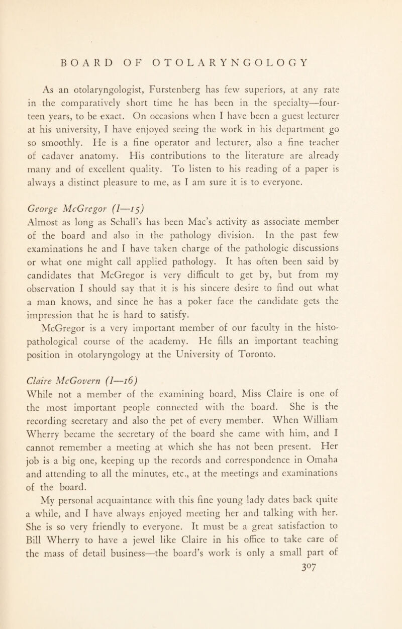 As an otolaryngologist, Furstenberg has few superiors, at any rate in the comparatively short time he has been in the specialty—four¬ teen years, to be exact. On occasions when I have been a guest lecturer at his university, I have enjoyed seeing the work in his department go so smoothly. He is a fine operator and lecturer, also a fine teacher of cadaver anatomy. His contributions to the literature are already many and of excellent quality. To listen to his reading of a paper is always a distinct pleasure to me, as I am sure it is to everyone. George McGregor (1—15) Almost as long as Schall’s has been Mac’s activity as associate member of the board and also in the pathology division. In the past few examinations he and I have taken charge of the pathologic discussions or what one might call applied pathology. It has often been said by candidates that McGregor is very difficult to get by, but from my observation I should say that it is his sincere desire to find out what a man knows, and since he has a poker face the candidate gets the impression that he is hard to satisfy. McGregor is a very important member of our faculty in the histo- pathological course of the academy. He fills an important teaching position in otolaryngology at the University of Toronto. Claire McGovern (I—16) While not a member of the examining board, Miss Claire is one of the most important people connected with the board. She is the recording secretary and also the pet of every member. When William Wherry became the secretary of the board she came with him, and I cannot remember a meeting at which she has not been present. Her job is a big one, keeping up the records and correspondence in Omaha and attending to all the minutes, etc., at the meetings and examinations of the board. My personal acquaintance with this fine young lady dates back quite a while, and I have always enjoyed meeting her and talking with her. She is so very friendly to everyone. It must be a great satisfaction to Bill Wherry to have a jewel like Claire in his office to take care of the mass of detail business—the board’s work is only a small part of 3°7
