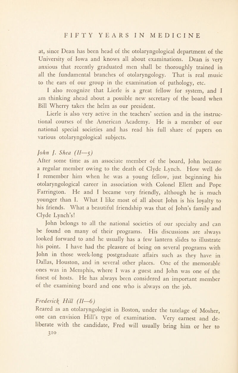 at, since Dean has been head of the otolaryngological department of the University of Iowa and knows all about examinations. Dean is very anxious that recently graduated men shall be thoroughly trained in all the fundamental branches of otolaryngology. That is real music to the ears of our group in the examination of pathology, etc. I also recognize that Lierle is a great fellow for system, and I am thinking ahead about a possible new secretary of the board when Bill Wherry takes the helm as our president. Lierle is also very active in the teachers’ section and in the instruc¬ tional courses of the American Academy. He is a member of our national special societies and has read his full share of papers on various otolaryngological subjects. John /. Shea (II—5J After some time as an associate member of the board, John became a regular member owing to the death of Clyde Lynch. How well do I remember him when he was a young fellow, just beginning his otolaryngological career in association with Colonel Ellett and Pope Farrington. He and I became very friendly, although he is much younger than I. What I like most of all about John is his loyalty to his friends. What a beautiful friendship was that of John’s family and Clyde Lynch’s! John belongs to all the national societies of our specialty and can be found on many of their programs. His discussions are always looked forward to and he usually has a few lantern slides to illustrate his point. I have had the pleasure of being on several programs with John in those week-long postgraduate affairs such as they have in Dallas, Houston, and in several other places. One of the memorable ones was in Memphis, where I was a guest and John was one of the finest of hosts. He has always been considered an important member of the examining board and one who is always on the job. Frederick Hill (II—6) Reared as an otolaryngologist in Boston, under the tutelage of Mosher, one can envision Hill’s type of examination. Very earnest and de¬ liberate with the candidate, Fred will usually bring him or her to