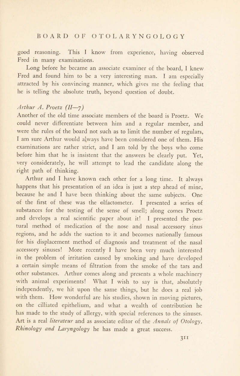 good reasoning. This I know from experience, having observed Fred in many examinations. Long before he became an associate examiner of the board, I knew Fred and found him to be a very interesting man. I am especially attracted by his convincing manner, which gives me the feeling that he is telling the absolute truth, beyond question of doubt. Arthur A. Proetz (H-7) Another of the old time associate members of the board is Proetz. We could never differentiate between him and a regular member, and were the rules of the board not such as to limit the number of regulars, I am sure Arthur would always have been considered one of them. His examinations are rather strict, and I am told by the boys who come before him that he is insistent that the answers be clearly put. Yet, very considerately, he will attempt to lead the candidate along the right path of thinking. Arthur and I have known each other for a long time. It always happens that his presentation of an idea is just a step ahead of mine, because he and I have been thinking about the same subjects. One of the first of these was the olfactometer. I presented a series of substances for the testing of the sense of smell; along comes Proetz and develops a real scientific paper about it! I presented the pos¬ tural method of medication of the nose and nasal accessory sinus regions, and he adds the suction to it and becomes nationally famous for his displacement method of diagnosis and treatment of the nasal accessory sinuses! More recently I have been very much interested in the problem of irritation caused by smoking and have developed a certain simple means of filtration from the smoke of the tars and other substances. Arthur comes along and presents a whole machinery with animal experiments! What I wish to say is that, absolutely independently, we hit upon the same things, but he does a real job with them. How wonderful are his studies, shown in moving pictures, on the cilliated epithelium, and what a wealth of contribution he has made to the study of allergy, with special references to the sinuses. Art is a real literateur and as associate editor of the Annals of Otology, Rhinology and Laryngology he has made a great success.