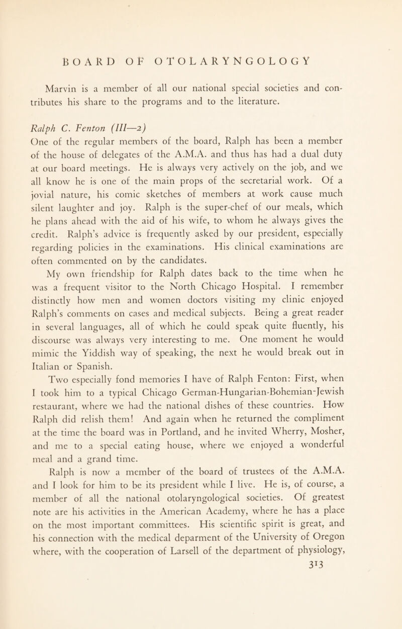 Marvin is a member of all our national special societies and con¬ tributes his share to the programs and to the literature. Ralph C. Fenton (111—2) One of the regular members of the board, Ralph has been a member of the house of delegates of the A.M.A. and thus has had a dual duty at our board meetings. He is always very actively on the job, and we all know he is one of the main props of the secretarial work. Of a jovial nature, his comic sketches of members at work cause much silent laughter and joy. Ralph is the super-chef of our meals, which he plans ahead with the aid of his wife, to whom he always gives the credit. Ralph’s advice is frequently asked by our president, especially regarding policies in the examinations. His clinical examinations are often commented on by the candidates. My own friendship for Ralph dates back to the time when he was a frequent visitor to the North Chicago Hospital. I remember distinctly how men and women doctors visiting my clinic enjoyed Ralph’s comments on cases and medical subjects. Being a great reader in several languages, all of which he could speak quite fluently, his discourse was always very interesting to me. One moment he would mimic the Yiddish way of speaking, the next he would break out in Italian or Spanish. Two especially fond memories I have of Ralph Fenton: First, when I took him to a typical Chicago German-Hungarian-Bohemian-Jewish restaurant, where we had the national dishes of these countries. How Ralph did relish them! And again when he returned the compliment at the time the board was in Portland, and he invited Wherry, Mosher, and me to a special eating house, where we enjoyed a wonderful meal and a grand time. Ralph is now a member of the board of trustees of the A.M.A. and I look for him to be its president while I live. He is, of course, a member of all the national otolaryngological societies. Of greatest note are his activities in the American Academy, where he has a place on the most important committees. His scientific spirit is great, and his connection with the medical deparment of the University of Oregon where, with the cooperation of Larsell of the department of physiology, 3*3