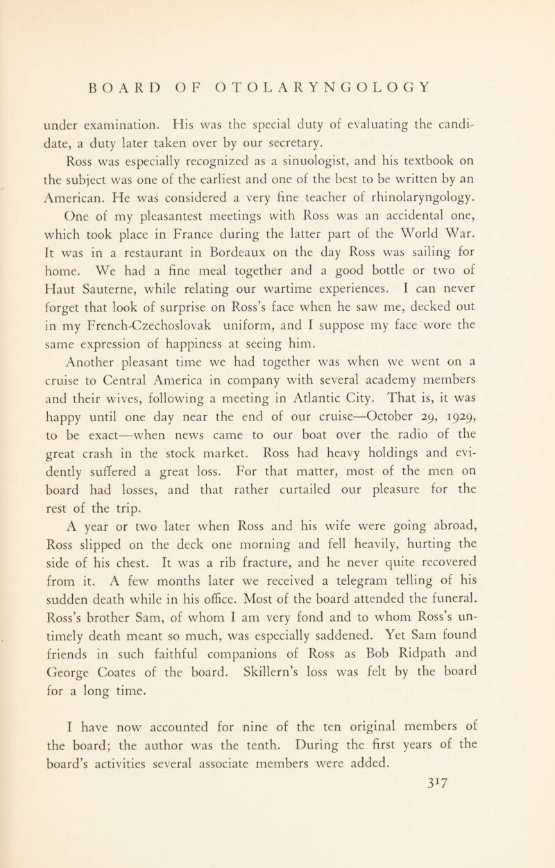 under examination. His was the special duty of evaluating the candi¬ date, a duty later taken over by our secretary. Ross was especially recognized as a sinuologist, and his textbook on the subject was one of the earliest and one of the best to be written by an American. He was considered a very fine teacher of rhinolaryngology. One of my pleasantest meetings with Ross was an accidental one, which took place in France during the latter part of the World War. It was in a restaurant in Bordeaux on the day Ross was sailing for home. We had a fine meal together and a good bottle or two of Haut Sauterne, while relating our wartime experiences. I can never forget that look of surprise on Ross’s face when he saw me, decked out in my French-Czechoslovak uniform, and I suppose my face wore the same expression of happiness at seeing him. Another pleasant time we had together was when we went on a cruise to Central America in company with several academy members and their wives, following a meeting in Atlantic City. That is, it was happy until one day near the end of our cruise—October 29, 1929, to be exact—when news came to our boat over the radio of the great crash in the stock market. Ross had heavy holdings and evi¬ dently suffered a great loss. For that matter, most of the men on board had losses, and that rather curtailed our pleasure for the rest of the trip. A year or two later when Ross and his wife were going abroad, Ross slipped on the deck one morning and fell heavily, hurting the side of his chest. It was a rib fracture, and he never quite recovered from it. A few months later we received a telegram telling of his sudden death while in his office. Most of the board attended the funeral. Ross’s brother Sam, of whom I am very fond and to whom Ross’s un¬ timely death meant so much, was especially saddened. Yet Sam found friends in such faithful companions of Ross as Bob Ridpath and George Coates of the board. Skillern’s loss was felt by the board for a long time. I have now accounted for nine of the ten original members of the board; the author was the tenth. During the first years of the board’s activities several associate members were added. 3*7