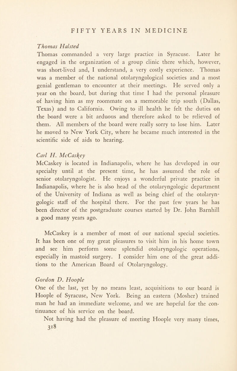 Thomas Halsted Thomas commanded a very large practice in Syracuse. Later he engaged in the organization of a group clinic there which, however, was short-lived and, I understand, a very costly experience. Thomas was a member of the national otolaryngological societies and a most genial gentleman to encounter at their meetings. He served only a year on the board, but during that time I had the personal pleasure of having him as my roommate on a memorable trip south (Dallas, Texas) and to California. Owing to ill health he felt the duties on the board were a bit arduous and therefore asked to be relieved of them. All members of the board were really sorry to lose him. Later he moved to New York City, where he became much interested in the scientific side of aids to hearing. Carl H. McCas\ey McCaskey is located in Indianapolis, where he has developed in our specialty until at the present time, he has assumed the role of senior otolaryngologist. He enjoys a wonderful private practice in Indianapolis, where he is also head of the otolaryngologic department of the University of Indiana as well as being chief of the otolaryn¬ gologic staff of the hospital there. For the past few years he has been director of the postgraduate courses started by Dr. John Barnhill a good many years ago. McCaskey is a member of most of our national special societies. It has been one of my great pleasures to visit him in his home town and see him perform some splendid otolaryngologic operations, especially in mastoid surgery. I consider him one of the great addi¬ tions to the American Board of Otolaryngology. Gordon D. Hoople One of the last, yet by no means least, acquisitions to our board is Hoople of Syracuse, New York. Being an eastern (Mosher) trained man he had an immediate welcome, and we are hopeful for the con¬ tinuance of his service on the board. Not having had the pleasure of meeting Hoople very many times,