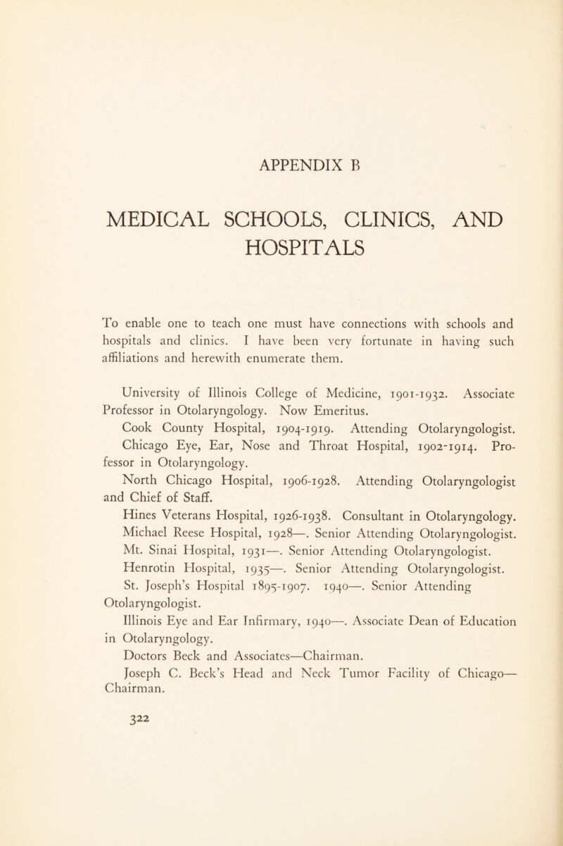 MEDICAL SCHOOLS, CLINICS, AND HOSPITALS To enable one to teach one must have connections with schools and hospitals and clinics. I have been very fortunate in having such affiliations and herewith enumerate them. University of Illinois College of Medicine, 1901-1932. Associate Professor in Otolaryngology. Now Emeritus. Cook County Hospital, 1904-1919. Attending Otolaryngologist. Chicago Eye, Ear, Nose and Throat Hospital, 1902-1914. Pro¬ fessor in Otolaryngology. North Chicago Hospital, 1906-1928. Attending Otolaryngologist and Chief of Staff. Hines Veterans Hospital, 1926-1938. Consultant in Otolaryngology. Michael Reese Hospital, 1928—. Senior Attending Otolaryngologist. Mt. Sinai Hospital, 1931—. Senior Attending Otolaryngologist. Henrotin Elospital, 1935—. Senior Attending Otolaryngologist. St. Joseph’s Hospital 1895-1907. 1940—. Senior Attending Otolaryngologist. Illinois Eye and Ear Infirmary, 1940—. Associate Dean of Education in Otolaryngology. Doctors Beck and Associates—Chairman. Joseph C. Beck’s Head and Neck Tumor Facility of Chicago— Chairman.