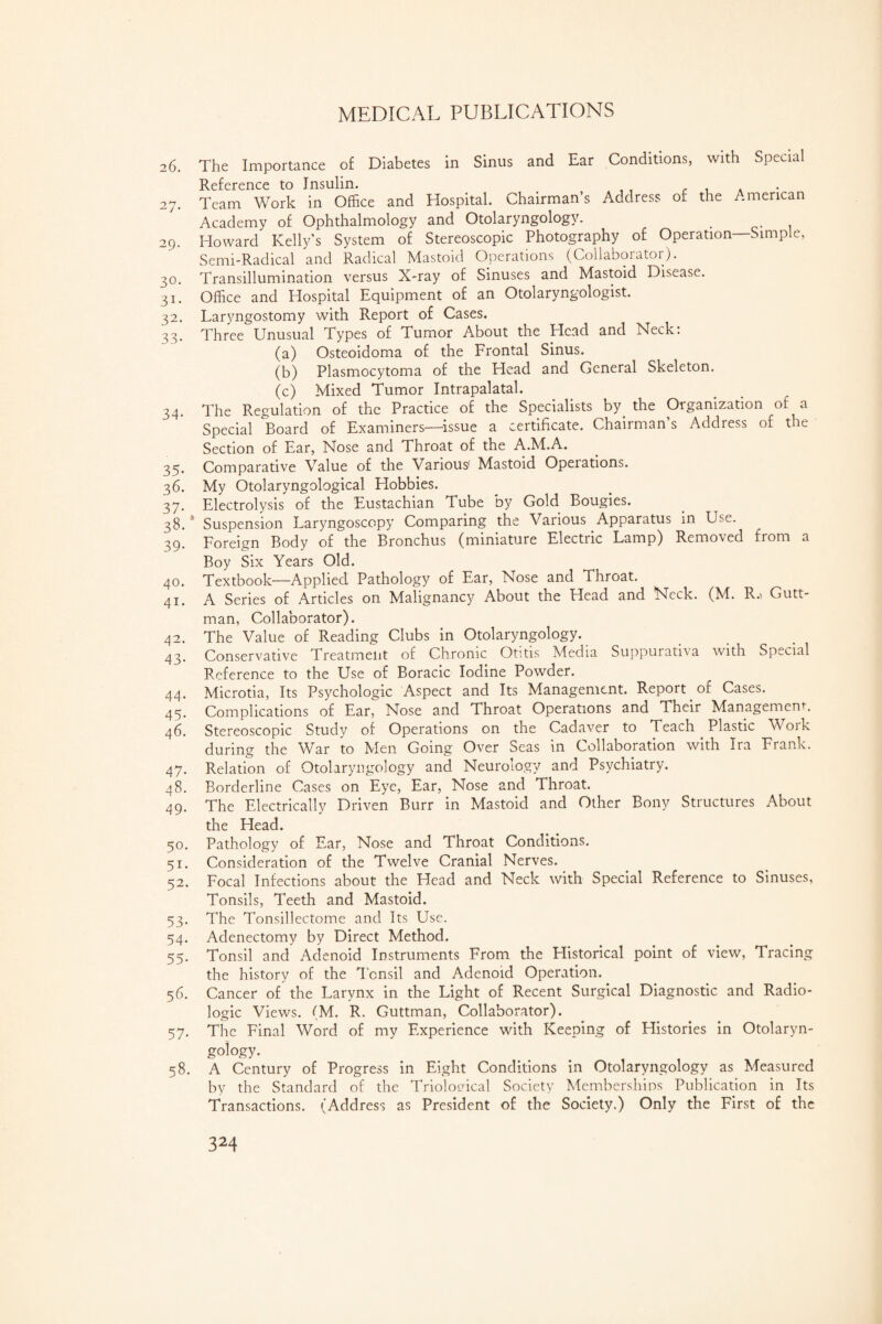 MEDICAL PUBLICATIONS 26. The Importance of Diabetes in Sinus and Ear Conditions, with Special Reference to Insulin. . , . 27. Team Work in Office and Hospital. Chairman’s Address of the American Academy of Ophthalmology and Otolaryngology. 29. Howard Kelly’s System of Stereoscopic Photography of Operation—Simple, Semi-Radical and Radical Mastoid Operations (Collaborator). 30. Transillumination versus X-ray of Sinuses and Mastoid Disease. 31. Office and Hospital Equipment of an Otolaryngologist. 32. Laryngostomy with Report of Cases. 33. Three Unusual Types of Tumor About the Head and Neck: (a) Osteoidoma of the Frontal Sinus. (b) Plasmocytoma of the Head and General Skeleton. (c) Mixed Tumor Intrapalatal. 34. The Regulation of the Practice of the Specialists by the Organization of a Special Board of Examiners—issue a certificate. Chairman’s Address of the Section of Ear, Nose and Throat of the A.M.A. 35. Comparative Value of the Various' Mastoid Opeiations. 36. My Otolaryngological Elobbies. 37. Electrolysis of the Eustachian Tube by Gold Bougies. 38. *' Suspension Laryngoscopy Comparing the Various Apparatus in Use. 39. Foreign Body of the Bronchus (miniature Electric Lamp) Removed from a Boy Six Years Old. 40. Textbook—Applied Pathology of Ear, Nose and Throat. 41. A Series of Articles on Malignancy About the Head and Neck. (M. R.i Gutt- man, Collaborator). 42. The Value of Reading Clubs in Otolaryngology. 43. Conservative Treatment of Chronic Otitis Media Suppurativa with Special Reference to the Use of Boracic Iodine Powder. 44. Microtia, Its Psychologic Aspect and Its Management. Report of Cases. 45. Complications of Ear, Nose and Throat Operations and Their Management. 46. Stereoscopic Study of Operations on the Cadaver to Teach Plastic Work during the War to Men Going Over Seas in Collaboration with Ira Frank. 47. Relation of Otolaryngology and Neurology and Psychiatry. 48. Borderline Cases on Eye, Ear, Nose 2nd Throat. 49. The Electrically Driven Burr in Mastoid and Other Bony Structures About the Head. 50. Pathology of Ear, Nose and Throat Conditions. 51. Consideration of the Twelve Cranial Nerves. 52. Focal Infections about the Head and Neck with Special Reference to Sinuses, Tonsils, Teeth and Mastoid. 53. The Tonsillectome and Its Use. 54. Adenectomy by Direct Method. 55. Tonsil and Adenoid Instruments From the Historical point of view, Tracing the history of the Tonsil and Adenoid Operation. 56. Cancer of the Larynx in the Light of Recent Surgical Diagnostic and Radio- logic Views. (M. R. Guttman, Collaborator). 57. The Final Word of my Experience with Keeping of Histories in Otolaryn¬ gology. 58. A Century of Progress in Eight Conditions in Otolaryngology as Measured by the Standard of the Triolouical Society Memberships Publication in Its Transactions. (Address as President of the Society.) Only the First of the