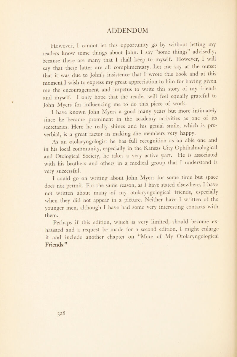 However, I cannot let this opportunity go by without letting my readers know some things about John. I say “some things” advisedly, because there are many that I shall keep to myself. However, I will say that these latter are all complimentary. Let me say at the outset that it was due to John’s insistence that I wrote this book and at this moment I wish to express my great appreciation to him for having given me .the encouragement and impetus to write this story of my friends and myself. I only hope that the reader will feel equally grateful to John Myers for influencing me to do this piece of work. I have known John Myers a good many years but more intimately since he became prominent in the academy activities as one of its secretaries. Here he really shines and his genial smile, which is pro¬ verbial, is a great factor in making the members very happy. As an otolaryngologist he has full recognition as an able one and in his local community, especially in the Kansas City Ophthalmological and Otological Society, he takes a very active part. He is associated with his brothers and others in a medical group that I understand is very successful. I could go on writing about John Myers for some time but space does not permit. For the same reason, as I have stated elsewhere, I have not written about many of my otolaryngological friends, especially when they did not appear in a picture. Neither have 1 written of the younger men, although I have had some very interesting contacts with them. Perhaps if this edition, which is very limited, should become ex¬ hausted and a request be made for a second edition, I might enlarge it and include another chapter on “More of My Otolaryngological Friends.”