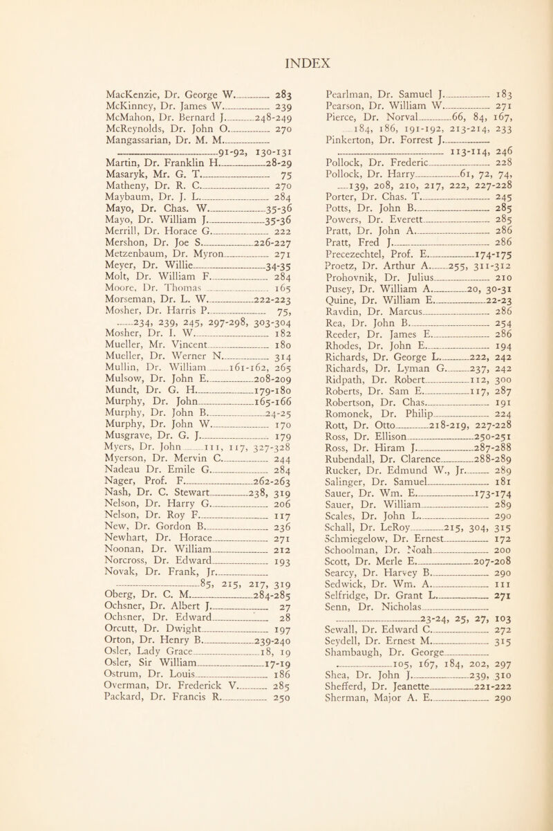 MacKenzie, Dr. George W_ 283 McKinney, Dr. James W_ 239 McMahon, Dr. Bernard J_248-249 McReynolds, Dr. John O_ 270 Mangassarian, Dr. M. M__ —----91-92, 130-131 Martin, Dr. Franklin H_28-29 Masaryk, Mr. G. T._ 75 Matheny, Dr. R. C_ 270 Maybaum, Dr. J. L_ 284 Mayo, Dr. Chas. W_35-36 Mayo, Dr. William J_35-36 Merrill, Dr. Horace G_ 222 Mershon, Dr. Joe S_226-227 Metzenbaum, Dr. Myron_ 271 Meyer, Dr. Willie_34*35 Molt, Dr. William F_ 284 Moore, Dr. Thomas _ 165 Morseman, Dr. L. W_222-223 Mosher, Dr. Harris P_ 75, --234, 239, 245, 297-298, 303-304 Mosher, Dr. I. W_ 182 Mueller, Mr. Vincent_ 180 Mueller, Dr. Werner N_ 314 Mullin, Dr. William_161-162, 265 Mulsow, Dr. John E_208-209 Mundt, Dr. G. H_179-180 Murphy, Dr. John_165-166 Murphy, Dr. John B_24-25 Murphy, Dr. John W_ 170 Musgrave, Dr. G. J_ 179 Myers, Dr. John_hi, 117, 327-328 Myerson, Dr. Mervin C_ 244 Nadeau Dr. Emile G_ 284 Nager, Prof. F-262-263 Nash, Dr. C. Stewart_238, 319 Nelson, Dr. Harry G_ 206 Nelson, Dr. Roy F_ 117 New, Dr. Gordon B_ 236 Newhart, Dr. Horace_ 271 Noonan, Dr. William_ 212 Norcross, Dr. Edward_ 193 Novak, Dr. Frank, Jr_ -85, 215, 217, 319 Oberg, Dr. C. M_284-285 Ochsner, Dr. Albert J_ 27 Ochsner, Dr. Edward_ 28 Orcutt, Dr. Dwight_ 197 Orton, Dr. Henry B_239-240 Osier, Lady Grace_18, 19 Osier, Sir William_17-19 Ostrum, Dr. Louis_ 186 Overman, Dr. Frederick V_ 285 Packard, Dr. Francis R_ 250 Pcarlman, Dr. Samuel J- 183 Pearson, Dr. William W_ 271 Pierce, Dr. Norval_66, 84, 167, 184, 186, 191-192, 213-214, 233 Pinkerton, Dr. Forrest J- -...- ii3-H4> 246 Pollock, Dr. Frederic_ 228 Pollock, Dr. Harry_61, 72, 74, _139, 208, 210, 217, 222, 227-228 Porter, Dr. Chas. T_ 245 Potts, Dr. John B_ 285 Powers, Dr. Everett_ 285 Pratt, Dr. John A_ 286 Pratt, Fred J_ 286 Precezechtel, Prof. E_174-175 Proetz, Dr. Arthur A-255, 311-312 Prohovnik, Dr. Julius_ 210 Pusey, Dr. William A_20, 30-31 Quine, Dr. William E_22-23 Ravdin, Dr. Marcus_ 286 Rea, Dr. John B- 254 Reeder, Dr. James E_ 286 Rhodes, Dr. John E- 194 Richards, Dr. George L-222, 242 Richards, Dr. Lyman G-237, 242 Ridpath, Dr. Robert_112, 300 Roberts, Dr. Sam E-117, 287 Robertson, Dr. Chas- 191 Romonek, Dr. Philip_ 224 Rott, Dr. Otto_218-219, 227-228 Ross, Dr. Ellison_250-251 Ross, Dr. Hiram J_287-288 Rubendall, Dr. Clarence_288-289 Rucker, Dr. Edmund W., Jr- 289 Salinger, Dr. Samuel_ 181 Sauer, Dr. Wm. E-173-174 Sauer, Dr. William_ 289 Scales, Dr. John L- 290 Schall, Dr. LeRoy_215, 304, 315 Schmiegelow, Dr. Ernest_ 172 Schoolman, Dr. Noah_ 200 Scott, Dr. Merle E_207-208 Searcy, Dr. Harvey B_ 290 Sedwick, Dr. Wm. A- 111 Selfridge, Dr. Grant L_ 271 Senn, Dr. Nicholas_ -23-24, 25, 27, 103 Sewall, Dr. Edward C_ 272 Seydell, Dr. Ernest M_ 315 Shambaugh, Dr. George_ _105, 167, 184, 202, 297 Shea, Dr. John J_239, 310 Shefferd, Dr. Jeanette_221-222 Sherman, Major A. E_ 290