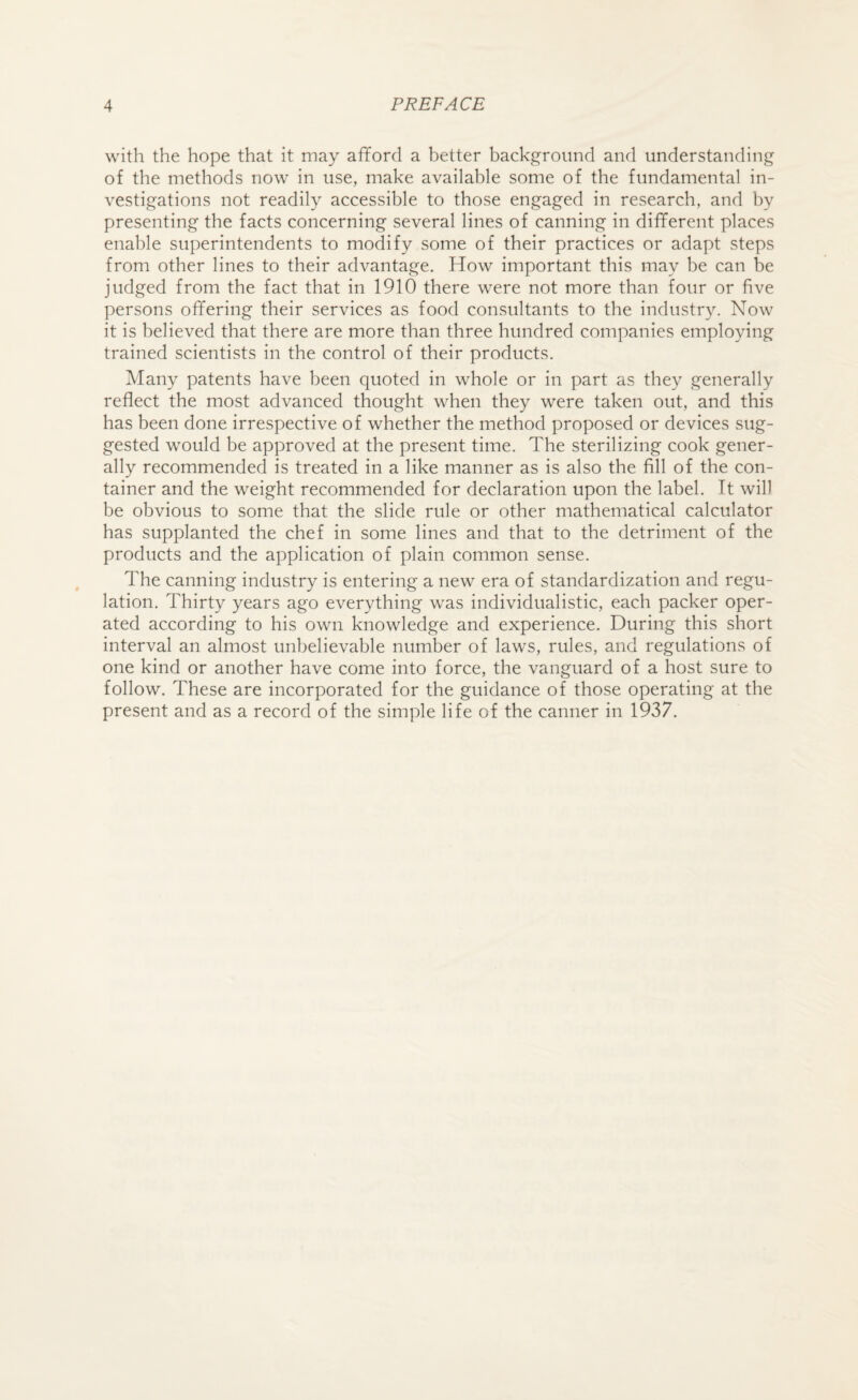 with the hope that it may afford a better background and understanding of the methods now in use, make available some of the fundamental in¬ vestigations not readily accessible to those engaged in research, and by presenting the facts concerning several lines of canning in different places enable superintendents to modify some of their practices or adapt steps from other lines to their advantage. How important this may be can be judged from the fact that in 1910 there were not more than four or five persons offering their services as food consultants to the industry. Now it is believed that there are more than three hundred companies employing trained scientists in the control of their products. Many patents have been quoted in whole or in part as they generally reflect the most advanced thought when they were taken out, and this has been done irrespective of whether the method proposed or devices sug¬ gested would be approved at the present time. The sterilizing cook gener¬ ally recommended is treated in a like manner as is also the fill of the con¬ tainer and the weight recommended for declaration upon the label. Tt will be obvious to some that the slide rule or other mathematical calculator has supplanted the chef in some lines and that to the detriment of the products and the application of plain common sense. The canning industry is entering a new era of standardization and regu¬ lation. Thirty years ago everything was individualistic, each packer oper¬ ated according to his own knowledge and experience. During this short interval an almost unbelievable number of laws, rules, and regulations of one kind or another have come into force, the vanguard of a host sure to follow. These are incorporated for the guidance of those operating at the present and as a record of the simple life of the canner in 1937.