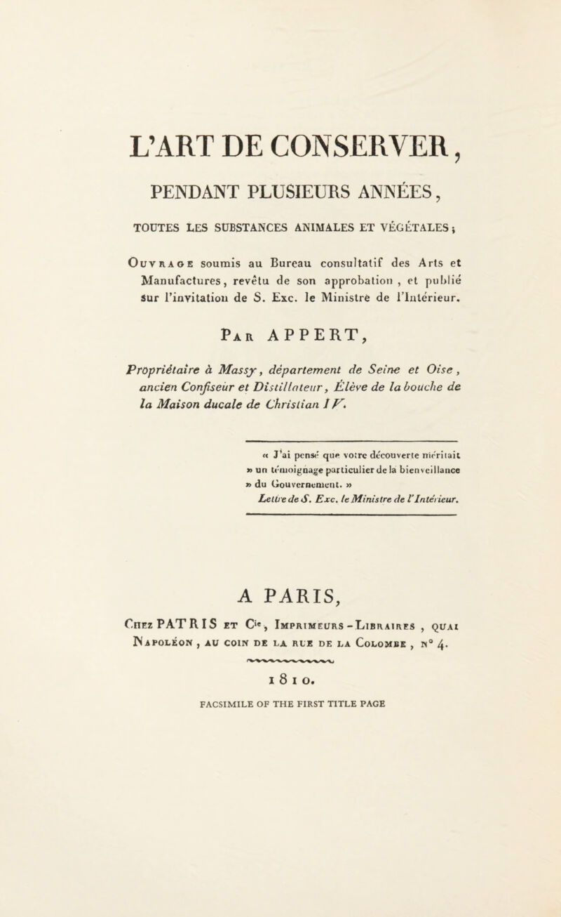 L’ART DE CONSERVER, PENDANT PLUSIEURS ANNDES , TOUTES LES SUBSTANCES ANIMATES ET VEGETATES j OuvRAOE soumis au Bureau cousultatif des Arts et Manufactures, revetu de son approbation , et pubiie Sur I’invitaliou de S. Exc. le Ministre de Tlnlerieur, Par APPERT, Propriitaire h Massy ^ departement de Seine et Oise, ancien Conjiseiir et Distillateiir, iHleve de la louche de la Maison ducale de Christian t V> « J’ai pens(' que voire dtcouverle nirTiiait » un uWuoigaage particulier de la bienvcillance » du Gouvcrncmcnt. » LelU edeS, Exc. le Ministre de VInlet iewr. A PARIS, Cnri PATRIS ET 0«, ImPRIMELTRS-LlBRAlRES , QUAl MaPOLEON , AU com de la RLE DE LA CoLOMBE , N® 4. 1810. FACSIMILE OF THE FIRST TITLE PAGE