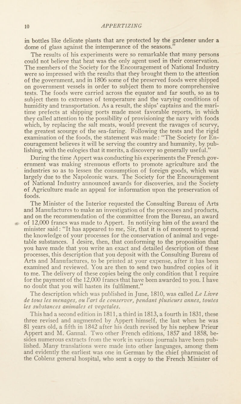 in bottles like delicate plants that are protected by the gardener under a dome of glass against the intemperance of the seasons.” The results of his experiments were so remarkable that many persons could not believe that heat was the only agent used in their conservation. The members of the Society for the Encouragement of National Industry were so impressed with the results that they brought them to the attention of the government, and in 1806 some of the preserved foods were shipped on government vessels in order to subject them to more comprehensive tests. The foods were carried across the equator and far south, so as to subject them to extremes of temperature and the varying conditions of humidity and transportation. As a result, the ships’ captains and the mari¬ time prefects at shipping ports made most favorable reports, in which they called attention to the possibility of provisioning the navy with foods which, by replacing the salt meats, would prevent the ravages of scurvy, the greatest scourge of the sea-faring. Following the tests and the rigid examination of the foods, the statement was made: “The Society for En¬ couragement believes it will be serving the country and humanity, by pub¬ lishing, with the eulogies that it merits, a discovery so generally useful.” During the time Appert was conducting his experiments the French gov¬ ernment was making strenuous efforts to promote agriculture and the industries so as to lessen the consumption of foreign goods, which was largely due to the Napoleonic wars. The Society for the Encouragement of National Industry announced awards for discoveries, and the Society of Agriculture made an appeal for information upon the preservation of foods. The Minister of the Interior requested the Consulting Bureau of Arts and Manufactures to make an investigation of the processes and products, and on the recommendation of the committee from the Bureau, an award of 12,000 francs was made to Appert. In notifying him of the award the minister said: “It has appeared to me. Sir, that it is of moment to spread the knowledge of your processes for the conservation of animal and vege¬ table substances. I desire, then, that conforming to the proposition that you have made that you write an exact and detailed description of these processes, this description that you deposit with the Consulting Bureau of Arts and Manufactures, to be printed at your expense, after it has been examined and reviewed. You are then to send two hundred copies of it to me. The delivery of these copies being the only condition that I require for the payment of the 12,000 francs that have been awarded to you. I have no doubt that you will hasten its fulfilment.” The description which was published in June, 1810, was called Le Livre de tous les menages, on Vart de conserver, pendant plusieurs annes, toutes les substances animales et vegetales. This had a second edition in 1811, a third in 1813, a fourth in 1831, these three revised and augmented by Appert himself, the last when he was 81 years old, a fifth in 1842 after his death revised by his nephew Prieur Appert and M. Gannal. Two other French editions, 1857 and 1858, be¬ sides numerous extracts from the work in various journals have been pub¬ lished. Many translations were made into other languages, among them and evidently the earliest was one in German by the chief pharmacist of the Coblenz general hospital, who sent a copy to the French Minister of