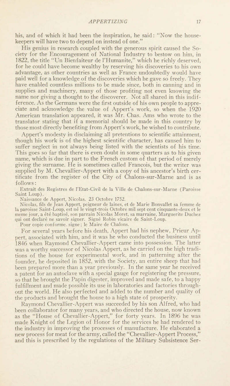 his, and of which it had been the inspiration, he said: ‘‘Now the house¬ keepers will have two to depend on instead of one.” His genius in research coupled with the generous spirit caused the So¬ ciety for the Encouragement of National Industry to bestow on him, in 1822, the title “Un Bienfaiteur de I’Humanite,” which he richly deserved, for he could have become wealthy by reserving his discoveries to his own advantage, as other countries as well as France undoubtedly w'ould have paid well for a knowledge of the discoveries which he gave so freely. They have enabled countless millions to be made since, both in canning and in supplies and machinery, many of those profiting not even knowing the name nor giving a thought to the discoverer. Not all shared in this indif¬ ference. As the Germans were the first outside of his own people to appre¬ ciate and acknowledge the value of Appert’s work, so when the 1920 American translation appeared, it was Mr. Chas. Ams who wrote to the translator stating that if a memorial should be made in this country by those most directly benefiting from Appert’s work, he wished to contribute. Appert’s modesty in disclaiming all pretentions to scientific attainment, though his work is of the highest scientific character, has caused him to sufifer neglect in not always being listed with the scientists of his time. This goes so far that there is even doubt in some quarters as to his given name, which is due in part to the French custom of that period of merely giving the surname. He is sometimes called Francois, but the writer was supplied by M. Chevallier-Appert with a copy of his ancestor’s birth cer¬ tificate from the register of the City of Chalons-sur-Marne and is as follows: Extrait des Registres de I’Etat-Civil de la Ville de Chalons-sur-Marne (Paroisse Saint Loup). Naissance de Appert, Nicolas. 23 Octobre 1752. Nicolas, fils de Jean Appert, peigneur de laines, et de Marie Bonvallet sa femme de la paroisse Saint-Loup, est ne le vingt-trois Octobre mil sept cent cinquante-deux et le meme jour, a ete baptise, son parrain Nicolas Moret, sa marraine. Marguerite Duchez qui ont declare ne savoir signer. Signe Robin vicaire de Saint-Loup. Pour copie conforme. signe; le Maire de Chalons. For several years before his death, Appert had his nephew, Prieur Ap¬ pert, associated with him, and it was he who conducted the business until 1846 when Raymond Chevallier-Appert came into possession. The latter was a worthy successor of Nicolas Appert, as he carried on the high tradi¬ tions of the house for experimental work, and in patterning after the founder, he deposited in 1852, with the Society, an entire sheep that had been prepared more than a year previously. In the same year he received a patent for an autoclave with a special gauge for registering the pressure, so that he brought the Papin digester, improved and made safe, to a happy fulfillment and made possible its use in laboratories and factories through¬ out the world. He also perfected and added to the number and quality of the products and brought the house to a high state of prosperity. Raymond Chevallier-Appert was succeeded by his son Alfred, who had been collaborator for many years, and who directed the house, now known as the “House of Chevallier-Appert,” for forty years. In 1896 he was made Knight of the Legion of Honor for the services he had rendered to the industry in improving the processes of manufacture. He elaborated a new process for meat for the army, called the “Chevallier-Appert Process,” and this is prescribed by the regulations of the Military Subsistence Ser-