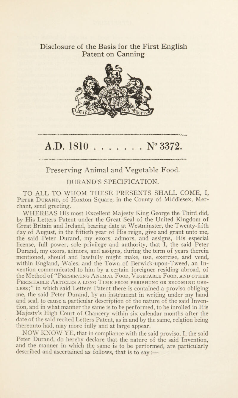 Patent on Canning A.D. 1810 N” 3372. Preserving Animal and Vegetable Food. DURAND’S SPECIFICATION. TO ALL TO WHOM THESE PRESENTS SHALL COME, I, Peter Durand, of Hoxton Square, in the County of Middlesex, Mer¬ chant, send greeting. WHEREAS His most Excellent Majesty King George the Third did, by His Letters Patent under the Great Seal of the United Kingdom of Great Britain and Ireland, bearing date at Westminster, the Twenty-fifth day of August, in the fiftieth year of His reign, give and grant unto me, the said Peter Durand, my exors, admors, and assigns. His especial license, full power, sole privilege and authority, that I, the said Peter Durand, my exors, admors, and assigns, during the term of years therein mentioned, should and lawfully might make, use, exercise, and vend, within England, Wales, and the Town of Berwick-upon-Tweed, an In¬ vention communicated to him by a certain foreigner residing abroad, of the Method of “Preserving Animal Food, Vegetable Food, and other Perishable Articles a long Time from perishing or becoming use¬ less in which said Letters Patent there is contained a proviso obliging me, the said Peter Durand, by an instrument in writing under my hand and seal, to cause a particular description of the nature of the said Inven¬ tion, and in what manner the same is to be performed, to be inrolled in His Majesty’s High Court of Chancery within six calendar months after the date of the said recited Letters Patent, as in and by the same, relation being thereunto had, may more fully and at large appear. NOW KNOW YE, that in compliance with the said proviso, I, the said Peter Durand, do hereby declare that the nature of the said Invention, and the manner in which the same is to be performed, are particularly described and ascertained as follows, that is to say:—