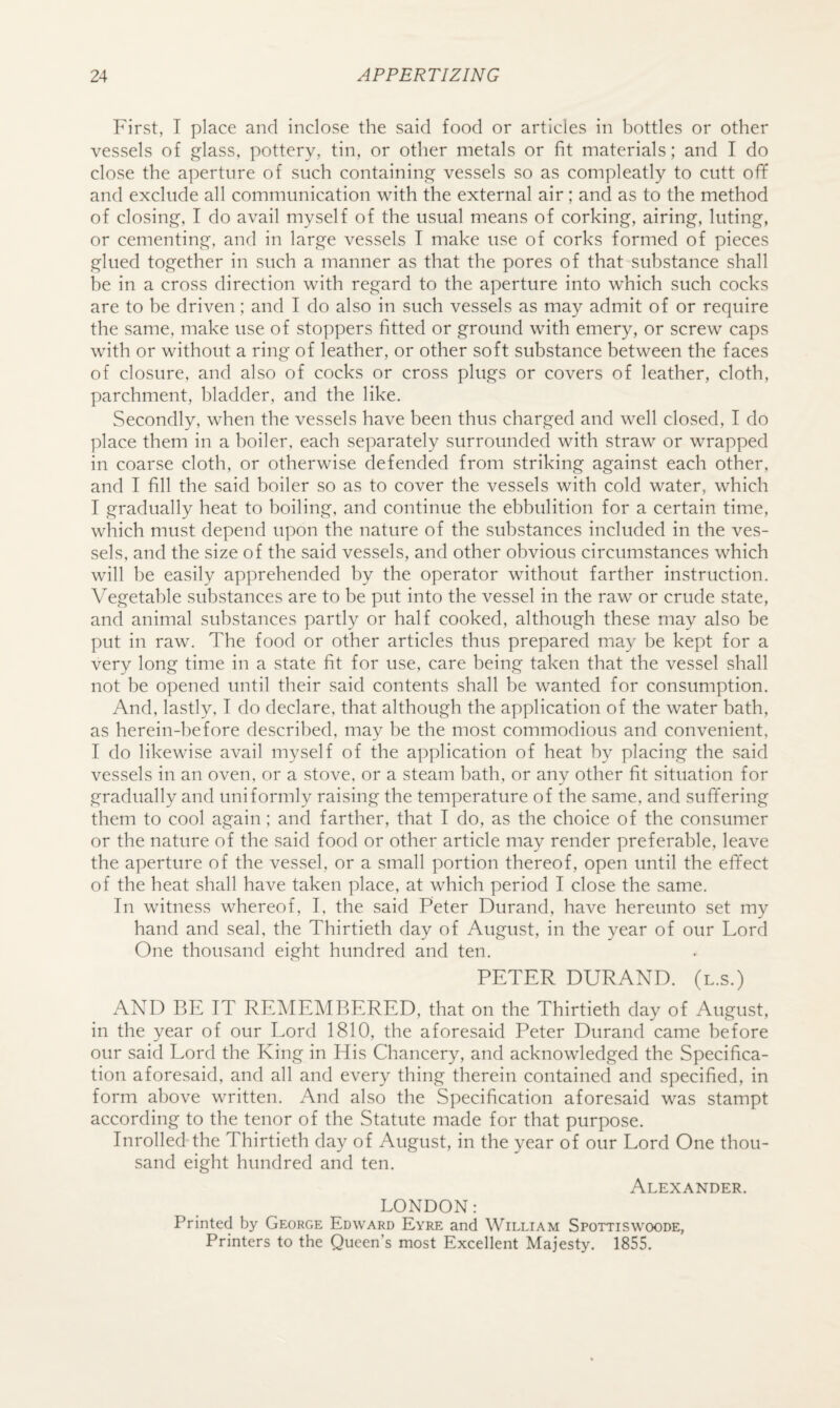 First, I place and inclose the said food or articles in bottles or other vessels of glass, pottery, tin, or other metals or fit materials; and I do close the aperture of such containing vessels so as compleatly to cutt off and exclude all communication with the external air; and as to the method of closing, I do avail myself of the usual means of corking, airing, luting, or cementing, and in large vessels I make use of corks formed of pieces glued together in such a manner as that the pores of that substance shall he in a cross direction with regard to the aperture into which such cocks are to be driven; and I do also in such vessels as may admit of or require the same, make use of stoppers fitted or ground with emery, or screw caps with or without a ring of leather, or other soft substance between the faces of closure, and also of cocks or cross plugs or covers of leather, cloth, parchment, bladder, and the like. Secondly, when the vessels have been thus charged and well closed, I do place them in a boiler, each separately surrounded with straw or wrapped in coarse cloth, or otherwise defended from striking against each other, and I fill the said boiler so as to cover the vessels with cold water, which I gradually heat to boiling, and continue the ebbulition for a certain time, which must depend upon the nature of the substances included in the ves¬ sels, and the size of the said vessels, and other obvious circumstances which will be easily apprehended by the operator without farther instruction. Vegetable substances are to be put into the vessel in the raw or crude state, and animal substances partly or half cooked, although these may also be put in raw. The food or other articles thus prepared may be kept for a very long time in a state fit for use, care being taken that the vessel shall not be opened until their said contents shall be wanted for consumption. And, lastly, I do declare, that although the application of the water bath, as herein-hefore described, may be the most commodious and convenient, I do likewise avail myself of the application of heat by placing the said vessels in an oven, or a stove, or a steam bath, or any other fit situation for gradually and uniformly raising the temperature of the same, and suffering them to cool again; and farther, that I do, as the choice of the consumer or the nature of the said food or other article may render preferable, leave the aperture of the vessel, or a small portion thereof, open until the effect of the heat shall have taken place, at which period I close the same. In witness whereof, I, the said Peter Durand, have hereunto set my hand and seal, the Thirtieth day of August, in the year of our Lord One thousand eight hundred and ten. PETER DURAND, (l.s.) AND BE IT REMEMBERED, that on the Thirtieth day of August, in the year of our Lord 1810, the aforesaid Peter Durand came before our said Lord the King in His Chancery, and acknowledged the Specifica¬ tion aforesaid, and all and every thing therein contained and specified, in form above written. And also the Specification aforesaid was stampt according to the tenor of the Statute made for that purpose. Inrolled the Thirtieth day of August, in the year of our Lord One thou¬ sand eight hundred and ten. Alexander. LONDON: Printed by George Edward Eyre and William Spottiswoode, Printers to the Queen’s most Excellent Majesty. 1855.