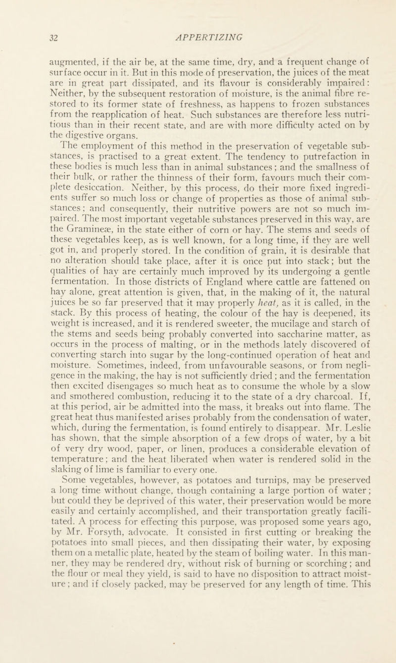 augmented, if the air be, at the same time, dry, and a frequent change of surface occur in it. Rut in this mode of preservation, the juices of the meat are in great part dissipated, and its flavour is considerably impaired : Neither, by the subsequent restoration of moisture, is the animal fibre re¬ stored to its former state of freshness, as happens to frozen substances from the reapplication of heat. Such substances are therefore less nutri¬ tious than in their recent state, and are with more difficulty acted on by the digestive organs. The employment of this method in the preservation of vegetable sub¬ stances, is practised to a great extent. The tendency to putrefaction in these bodies is much less than in animal substances; and the smallness of their hulk, or rather the thinness of their form, favours much their com¬ plete desiccation. Neither, by this process, do their more fixed ingredi¬ ents sufifer so much loss or change of properties as those of animal sub¬ stances ; and consequently, their nutritive powers are not so much im- ])aired. The most important vegetable substances preserved in this way, are the Gramineae, in the state either of corn or hay. The stems and seeds of these vegetables keep, as is well known, for a long time, if they are well got in, and properly stored. In the condition of grain, it is desirable that no alteration should take place, after it is oiice put into stack; but the qualities of hay are certainly much improved by its undergoing a gentle fermentation. In those districts of England where cattle are fattened on hay alone, great attention is given, that, in the making of it, the natural juices be so far preserved that it may properly heat, as it is called, in the stack. By this process of heating, the colour of the hay is deepened, its weight is increased, and it is rendered sweeter, the mucilage and starch of the stems and seeds being probably converted into saccharine matter, as occurs in the process of malting, or in the methods lately discovered of converting starch into sugar by the long-continued operation of heat and moisture. Sometimes, indeed, from unfavourable seasons, or from negli¬ gence in the making, the hay is not sufficiently dried ; and the fermentation then excited disengages so much heat as to consume the whole by a slow and smothered combustion, reducing it to the state of a dry charcoal. If, at this period, air be admitted into the mass, it breaks out into flame. The great heat thus manifested arises probably from the condensation of water, which, during the fermentation, is found entirely to disappear. Mr. Leslie has shown, that the simple absorption of a few drops of water, by a bit of very dry wood, paper, or linen, produces a considerable elevation of temperature; and the heat Iil:)erated when water is rendered solid in the slaking of lime is familiar to every one. Some vegetables, however, as potatoes and turnips, may be preserved a long time without change, though containing a large portion of water; 1)ut could they be deprived of this water, their preservation would be more easily and certainly accomplished, and their transportation greatly facili¬ tated. A process for effecting this i)urpose, was proposed some years ago, by Mr. Forsyth, advocate. It consisted in first cutting or breaking the ])otatoes into small pieces, and then dissipating their water, by exposing them on a metallic ])late, heated by the steam of boiling water. In this man¬ ner, they may be rendered dry, without risk of burning or scorching; and the flour or meal they yield, is said to have no disposition to attract moist¬ ure; and if closely {racked, may be preserved for any length of time. This
