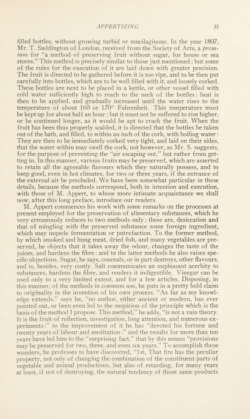 filled bottles, without ^rowin^ turbid or mucilaginous. In the year 1807, Mr. T. Saddington of London, received from the Society of Arts, a prem¬ ium for “a method of preserving fruit without sugar, for house or sea stores.” This method is precisely similar to those just mentioned : but some of the rules for the execution of it are laid down with greater precision. The fruit is directed to he gathered before it is too ripe, and to be then put carefully into bottles, which are to he well filled with it, and loosely corked. These bottles are next to he placed in a kettle, or other vessel filled with cold water sufficiently high to reach to the neck of the bottles: heat is then to be applied, and gradually increased until the water rises to the temperature of about 160 or 170° Fahrenheit. This temperature must be kept up for about half an hour ; hut it must not be sufifered to rise higher, or he continued longer, as it would be apt to crack the fruit. When the fruit has been thus properly scalded, it is directed that the bottles be taken out of the bath, and filled, to within an inch of the cork, with boiling water: They are then to be immediately corked very tight, and laid on their sides, that the water within may swell the cork, not however, as Mr. S. suggests, for the purpose of preventing the “air escaping out,” but rather from get¬ ting in. In this manner, various fruits may be preserved, which are asserted to retain all the agreeable flavours which they naturally possess, and to keep good, even in hot climates, for two or three years, if the entrance of the external air be precluded. We have been somewhat particular in these details, because the methods correspond, both in intention and execution, wdth those of M. Appert, to whose more intimate acquaintance we shall now, after this long preface, introduce our readers. M. Appert commences his work with some remarks on the processes at present employed for the preservation of alimentary substances, which he very erroneously reduces to two methods only; these are, desiccation and that of mingling with the preserved substance some foreign ingredient, which may impede fermentation or putrefaction. To the former method, by which smoked and hung meat, dried fish, and many vegetables are pre¬ served, he objects that it takes away the odour, changes the taste of the juices, and hardens the fibre: and to the latter methods he also raises spe¬ cific objections. Sugar, he says, conceals, or in part destroys, other flavours, and is, besides, very costly. Salt communicates an unpleasant acerbity to substances, hardens the fibre, and renders it indigestible. Vinegar can be used only to a very limited extent, and for a few articles. Disposing, in this manner, of the methods in common use, he puts in a pretty bold claim to originality in the invention of his own process. “As far as my knowl¬ edge extends,” says he, “no author, either ancient or modern, has ever pointed out, or been even led to the suspicion of the principle which is the basis of the method I propose. This method,” he adds, “is not a vain theory. It is the fruit of reflection, investigation, long attention, and numerous ex¬ periments:” to the improvement of it he has “devoted his fortune and twenty years of labour and meditation :” and the results for more than ten years have led him to the “surprising fact,” that by this means “provisions may he preserved for two, three, and even six years.” To accomplish these wonders, he professes to have discovered, “1st, That fire has the peculiar property, not only of changing the combination of the constituent parts of vegetable and animal procluctions, but also of retarding, for many years at least, if not of destroying, the natural tendency of those same products