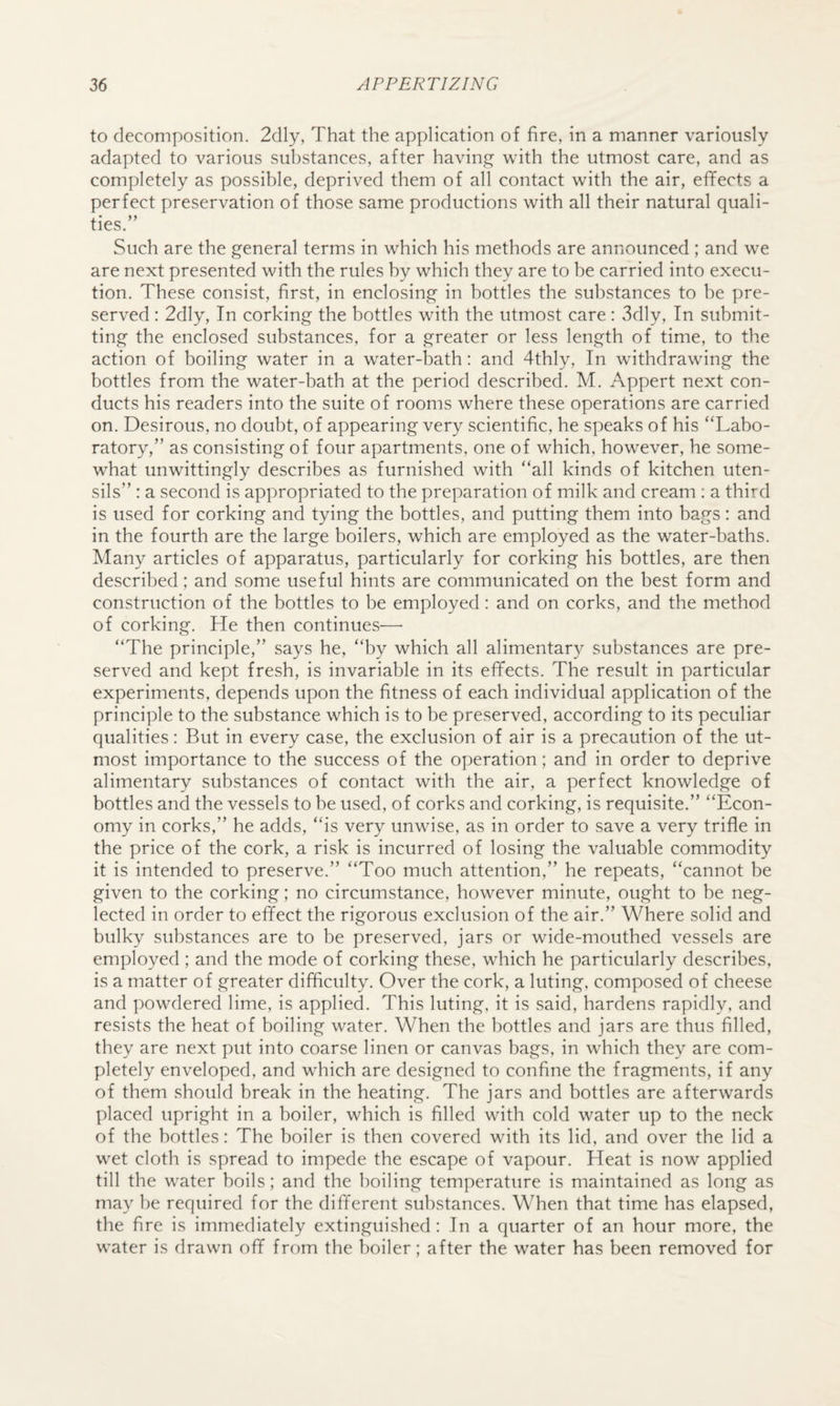 to decomposition. 2dly, That the application of fire, in a manner variously- adapted to various substances, after havin,£^ with the utmost care, and as completely as possible, deprived them of all contact with the air, effects a perfect preservation of those same productions with all their natural quali¬ ties.” Such are the general terms in which his methods are announced ; and we are next presented with the rules by which they are to be carried into execu¬ tion. These consist, first, in enclosing in bottles the substances to be pre¬ served : 2dly, In corking the bottles with the utmost care: 3dly, In submit¬ ting the enclosed substances, for a greater or less length of time, to the action of boiling water in a water-bath: and 4thly, In withdrawing the bottles from the water-bath at the period described. M. Appert next con¬ ducts his readers into the suite of rooms where these operations are carried on. Desirous, no doubt, of appearing very scientific, he speaks of his “Labo¬ ratory,” as consisting of four apartments, one of which, however, he some¬ what unwittingly describes as furnished with “all kinds of kitchen uten¬ sils” : a second is appropriated to the preparation of milk and cream : a third is used for corking and tying the bottles, and putting them into bags : and in the fourth are the large boilers, which are employed as the water-baths. Many articles of apparatus, particularly for corking his bottles, are then described; and some useful hints are communicated on the best form and construction of the bottles to be employed: and on corks, and the method of corking. He then continues—■ “The principle,” says he, “by which all alimentary substances are pre¬ served and kept fresh, is invariable in its effects. The result in particular experiments, depends upon the fitness of each individual application of the principle to the substance which is to be preserved, according to its peculiar qualities: But in every case, the exclusion of air is a precaution of the ut¬ most importance to the success of the operation; and in order to deprive alimentary substances of contact with the air, a perfect knowledge of bottles and the vessels to be used, of corks and corking, is requisite.” “Econ¬ omy in corks,” he adds, “is very unwise, as in order to save a very trifle in the price of the cork, a risk is incurred of losing the valuable commodity it is intended to preserve.” “Too much attention,” he repeats, “cannot be given to the corking; no circumstance, however minute, ought to be neg¬ lected in order to effect the rigorous exclusion of the air.” Where solid and bulky substances are to be preserved, jars or wide-mouthed vessels are employed ; and the mode of corking these, which he particularly describes, is a matter of greater difflculty. Over the cork, a luting, composed of cheese and powdered lime, is applied. This luting, it is said, hardens rapidly, and resists the heat of boiling water. When the bottles and jars are thus filled, they are next put into coarse linen or canvas bags, in which they are com¬ pletely enveloped, and which are designed to confine the fragments, if any of them should break in the heating. The jars and bottles are afterwards placed upright in a boiler, which is filled with cold water up to the neck of the bottles: The boiler is then covered with its lid, and over the lid a wet cloth is spread to impede the escape of vapour. Heat is now applied till the water boils; and the boiling temperature is maintained as long as may be required for the different substances. When that time has elapsed, the fire is immediately extinguished: In a quarter of an hour more, the water is drawn off from the boiler; after the water has been removed for
