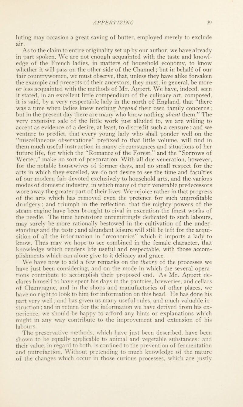 lutinj;^ may occasion a ^reat saving of butter, employed merely to exclude air. As to the claim to entire originality set up by our author, we have already in part spoken. W'e are not enough acquainted with the taste and knowl¬ edge of the French ladies, in matters of household economy, to know whether it will pass on the other side of the Channel; hut in behalf of our fair countrywomen, w^e must observe, that, unless they have alike forsaken the example and precepts of their ancestors, they must, in general, he more or less acquainted with the methods of Mr. Appert. We have, indeed, seen it stated, in an excellent little compendium of the culinary art, composed, it is said, by a very respectable lady in the north of England, that “there was a time when ladies knew nothing beyond their own family concerns; hut in the present day there are many who know nothing about them.” The very extensive sale of the little work just alluded to, we are willing to accept as evidence of a desire, at least, to discredit such a censure: and we venture to predict, that everv young lady who shall ponder well on the “miscellaneous observations” prefixed to that little volume, will find in them much useful instruction in many circumstances and situations of her future life, for which the “Romance of the Forest,” and the “Sorrows of \\>rter,” make no sort of preparation. With all due veneration, however, for the notable housewives of former days, and no small respect for the arts in which they excelled, we do not desire to see the time and faculties of our modern fair devoted exclusively to household arts, and the various modes of domestic industrv, in which many of their venerable predecessors wore away the greater part of their lives. We rejoice rather in that progress of the arts which has removed even the pretence for such unprofitable drudgery: and triumph in the reflection, that the mighty powers of the steam engine have been brought to rival in execution the finest works of the needle. The time heretofore unremittinglv dedicated to such labours, may surely he more rationally bestowed in the cultivation of the under¬ standing and the taste : and abundant leisure will still he left for the acqui¬ sition of all the information in “oeconomics” which it imports a lady to know. Thus may we hope to see combined in the female character, that knowledge which renders life useful and respectable, with those accom¬ plishments which can alone give to it delicacy and grace. We have now to add a few remarks on the theory of the processes we have just been considering, and on the mode in which the several opera¬ tions contribute to accomplish their proposed end. As Mr. Appert de¬ clares himself to have spent his days in the pantries, breweries, and cellars of Champagne, and in the shops and manufactories of other places, we have no right to look to him for information on this head. He has done his part very well ; and has given us many useful rules, and much valuable in¬ struction ; and in return for the information we have derived from his ex- ])erience, we should he happy to afford any hints or explanations which might in any way contribute to the improvement and extension of his labours. The preservative methods, which have just been described, have been shown to he ecpially applicable to animal and vegetable substances: and their value, in regard to both, is confined to the prevention of fermentation and putrefaction. Without pretending to much knowledge of the nature of the changes which occur in those curious processes, which are justly