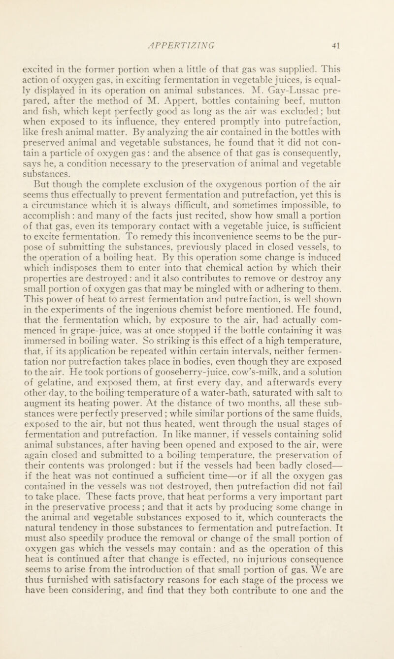 excited in the former portion when a little of that gas was supplied. This action of oxygen gas, in exciting fermentation in vegetable juices, is equal¬ ly displayed in its operation on animal substances. M. Gay-Lussac pre¬ pared, after the method of M. Appert, bottles containing beef, mutton and fish, which kept perfectly good as long as the air was excluded ; but when exposed to its influence, they entered promptly into putrefaction, like fresh animal matter. By analyzing the air contained in the bottles with preserved animal and vegetable substances, he found that it did not con¬ tain a particle of oxygen gas: and the absence of that gas is consequently, says he, a condition necessary to the preservation of animal and vegetable substances. But though the complete exclusion of the oxygenous portion of the air seems thus effectually to prevent fermentation and putrefaction, yet this is a circumstance which it is always difficult, and sometimes impossible, to accomplish: and many of the facts just recited, show how small a portion of that gas, even its temporary contact with a vegetable juice, is sufficient to excite fermentation. To remedy this inconvenience seems to be the pur¬ pose of submitting the substances, previously placed in closed vessels, to the operation of a boiling heat. By this operation some change is induced which indisposes them to enter into that chemical action by which their properties are destroyed: and it also contributes to remove or destroy any small portion of oxygen gas that may be mingled with or adhering to them. This power of heat to arrest fermentation and putrefaction, is well shown in the experiments of the ingenious chemist before mentioned. He found, that the fermentation which, by exposure to the air, had actually com¬ menced in grape-juice, was at once stopped if the bottle containing it was immersed in boiling water. So striking is this effect of a high temperature, that, if its application be repeated within certain intervals, neither fermen¬ tation nor putrefaction takes place in bodies, even though they are exposed to the air. He took portions of gooseberry-juice, cow’s-milk, and a solution of gelatine, and exposed them, at first every day, and afterwards every other day, to the boiling temperature of a water-bath, saturated with salt to augment its heating power. At the distance of two months, all these sub¬ stances were perfectly preserved ; while similar portions of the same fluids, exposed to the air, but not thus heated, went through the usual stages of fermentation and putrefaction. In like manner, if vessels containing solid animal substances, after having been opened and exposed to the air, were again closed and submitted to a boiling temperature, the preservation of their contents was prolonged: but if the vessels had been badly closed— if the heat was not continued a sufficient time—or if all the oxygen gas contained in the vessels was not destroyed, then putrefaction did not fail to take place. These facts prove, that heat performs a very important part in the preservative process; and that it acts by producing some change in the animal and vegetable substances exposed to it, which counteracts the natural tendency in those substances to fermentation and putrefaction. It must also speedily produce the removal or change of the small portion of oxygen gas which the vessels may contain: and as the operation of this heat is continued after that change is effected, no injurious consequence seems to arise from the introduction of that small portion of gas. We are thus furnished with satisfactory reasons for each stage of the process we have been considering, and find that they both contribute to one and the