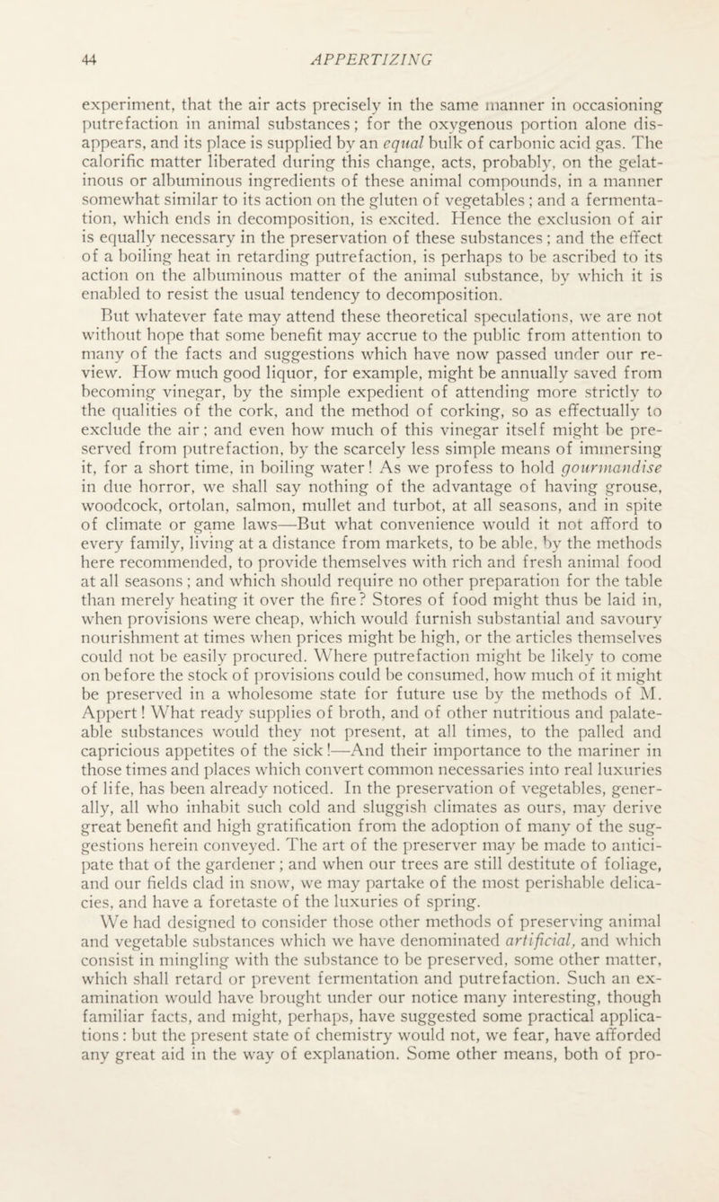 experiment, that the air acts precisely in the same manner in occasioning putrefaction in animal substances; for the oxygenous portion alone dis¬ appears, and its place is supplied by an equal bulk of carbonic acid gas. The calorific matter liberated during this change, acts, probably, on the gelat¬ inous or albuminous ingredients of these animal compounds, in a manner somewhat similar to its action on the gluten of vegetables ; and a fermenta¬ tion, which ends in decomposition, is excited. Hence the exclusion of air is equally necessary in the preservation of these substances ; and the effect of a boiling heat in retarding putrefaction, is perhaps to be ascribed to its action on the albuminous matter of the animal substance, by which it is enabled to resist the usual tendency to decomposition. Rut whatever fate may attend these theoretical speculations, we are not without hope that some benefit may accrue to the public from attention to many of the facts and suggestions which have now passed under our re¬ view. How much good liquor, for example, might be annually saved from becoming vinegar, by the simple expedient of attending more strictly to the qualities of the cork, and the method of corking, so as effectually to exclude the air; and even how much of this vinegar itself might be pre¬ served from putrefaction, by the scarcely less simple means of immersing it, for a short time, in boiling water! As we profess to hold gounnandise in due horror, we shall say nothing of the advantage of having grouse, woodcock, ortolan, salmon, mullet and turbot, at all seasons, and in spite of climate or game laws—But what convenience would it not afford to every family, living at a distance from markets, to be able, by the methods here recommended, to provide themselves with rich and fresh animal food at all seasons; and which should require no other preparation for the table than merely heating it over the fire? Stores of food might thus be laid in, when provisions were cheap, which would furnish substantial and savoury nourishment at times when prices might be high, or the articles themselves could not be easily procured. Where putrefaction might be likely to come on before the stock of provisions could be consumed, how much of it might be preserved in a wholesome state for future use by the methods of M. Appert! What ready supplies of broth, and of other nutritious and palate- able substances would they not present, at all times, to the palled and capricious appetites of the sick!—And their importance to the mariner in those times and places which convert common necessaries into real luxuries of life, has been already noticed. In the preservation of vegetables, gener¬ ally, all who inhabit such cold and sluggish climates as ours, may derive great benefit and high gratification from the adoption of many of the sug¬ gestions herein conveyed. The art of the preserver may be made to antici¬ pate that of the gardener; and when our trees are still destitute of foliage, and our fields clad in snow, we may partake of the most perishable delica¬ cies, and have a foretaste of the luxuries of spring. We had designed to consider those other methods of preserving animal and vegetable substances which we have denominated artificial, and which consist in mingling with the substance to be preserved, some other matter, which shall retard or prevent fermentation and putrefaction. Such an ex¬ amination would have brought under our notice many interesting, though familiar facts, and might, perhaps, have suggested some practical applica¬ tions : but the present state of chemistry would not, we fear, have afforded any great aid in the way of explanation. Some other means, both of pro-