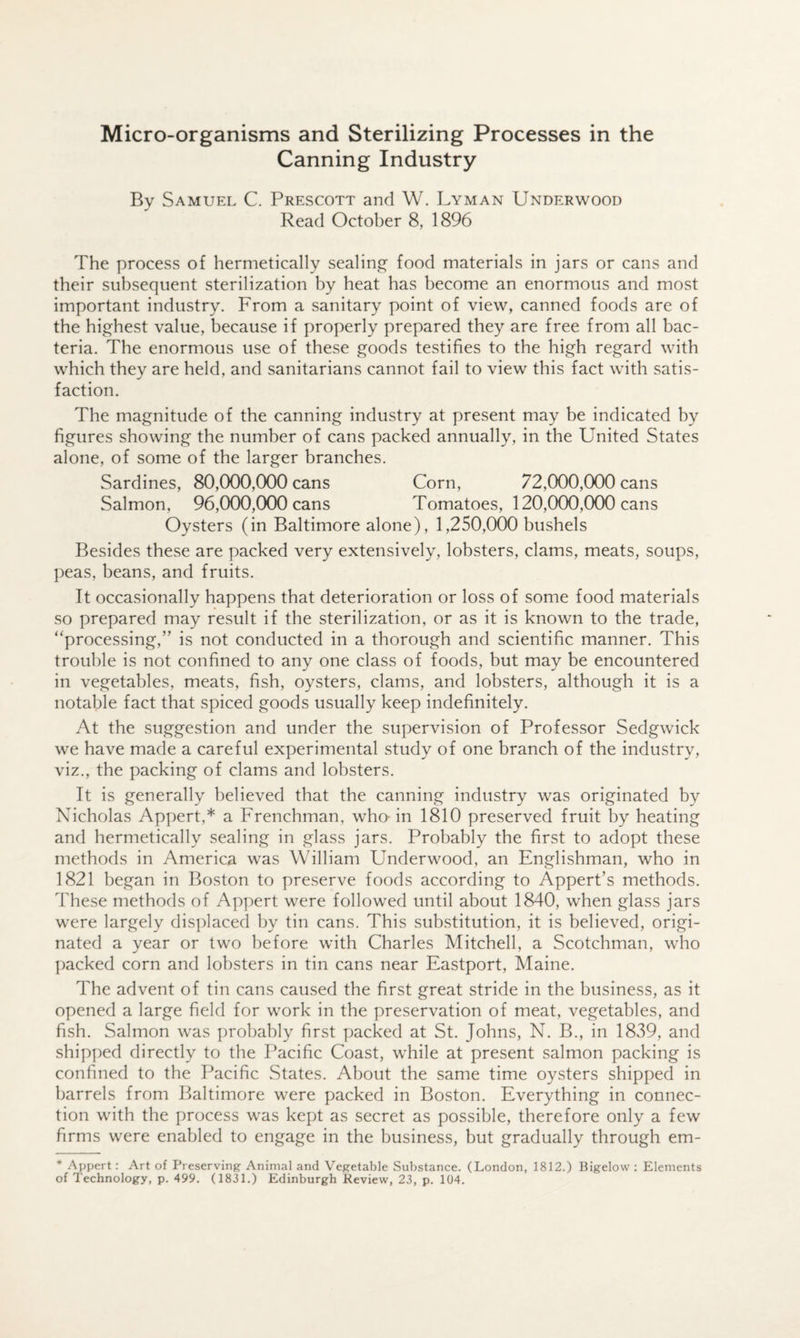 Canning Industry By Samuel C. Prescott and W. Lyman Underwood Read October 8, 1896 The process of hermetically sealinjj^ food materials in jars or cans and their subsequent sterilization by heat has become an enormous and most important industry. From a sanitary point of view, canned foods are of the highest value, because if properly prepared they are free from all bac¬ teria. The enormous use of these goods testifies to the high regard with which they are held, and sanitarians cannot fail to view this fact with satis¬ faction. The magnitude of the canning industry at present may be indicated by figures showing the number of cans packed annually, in the United States alone, of some of the larger branches. Sardines, 80,000,000 cans Corn, 72,000,000 cans Salmon, 96,000,000 cans Tomatoes, 120,000,000 cans Oysters (in Baltimore alone), 1,250,000 bushels Besides these are packed very extensively, lobsters, clams, meats, soups, peas, beans, and fruits. It occasionally happens that deterioration or loss of some food materials so prepared may result if the sterilization, or as it is known to the trade, “processing,” is not conducted in a thorough and scientific manner. This trouble is not confined to any one class of foods, but may be encountered in vegetables, meats, fish, oysters, clams, and lobsters, although it is a notable fact that spiced goods usually keep indefinitely. At the suggestion and under the supervision of Professor Sedgwick we have made a careful experimental study of one branch of the industry, viz., the packing of clams and lobsters. It is generally believed that the canning industry was originated by Nicholas Appert,* a Frenchman, wha in 1810 preserved fruit by heating and hermetically sealing in glass jars. Probably the first to adopt these methods in America was William Underwood, an Englishman, who in 1821 began in Boston to preserve foods according to Appert’s methods. These methods of Appert were followed until about 1840, when glass jars were largely disjdaced by tin cans. This substitution, it is believed, origi¬ nated a year or two before wdth Charles Mitchell, a Scotchman, who packed corn and lobsters in tin cans near Eastport, Maine. The advent of tin cans caused the first great stride in the business, as it opened a large field for work in the preservation of meat, vegetables, and fish. Salmon was ])robably first packed at St. Johns, N. B., in 1839, and shipped directly to the Pacific Coast, while at present salmon packing is confined to the Pacific States. About the same time oysters shipped in barrels from Baltimore were packed in Boston. Everything in connec¬ tion wdth the process was kept as secret as possible, therefore only a few firms were enabled to engage in the business, but gradually through em- * Appert: Art of Preserving Animal and Vegetable Substance. (London, 1812.) Bigelow : Elements of Technology, p. 499. (1831.) Edinburgh Review, 23, p. 104.