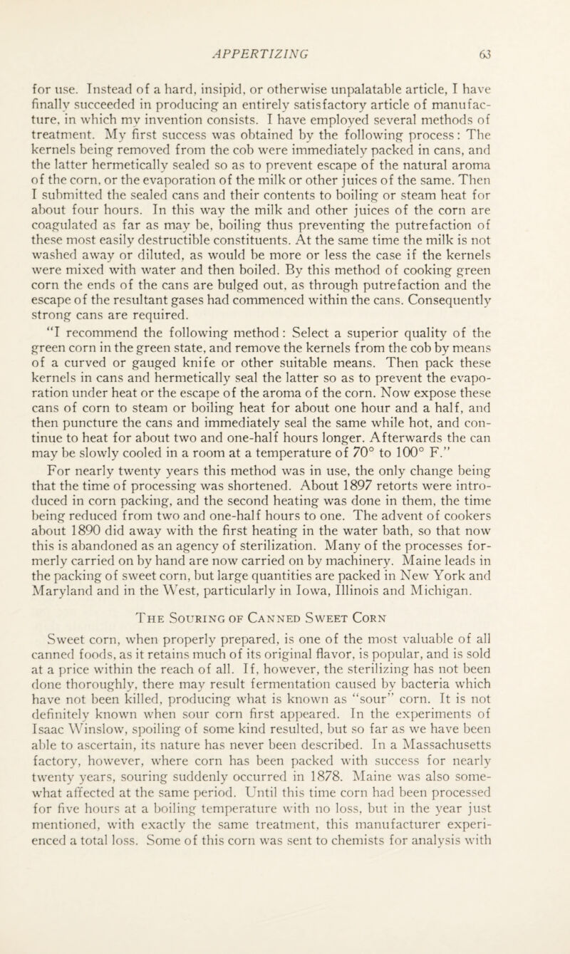 for use. Instead of a hard, insipid, or otherwise unpalatable article, I have finally succeeded in producing an entirely satisfactory article of manufac¬ ture, in which my invention consists. I have employed several methods of treatment. My first success was obtained by the followin,e^ process: The kernels bein^ removed from the cob were immediately packed in cans, and the latter hermetically sealed so as to prevent escape of the natural aroma of the corn, or the evaporation of the milk or other juices of the same. Then I submitted the sealed cans and their contents to boiling or steam heat for about four hours. In this way the milk and other juices of the corn are coa,emulated as far as may he, boiling thus preventing the putrefaction of these most easily destructible constituents. At the same time the milk is not washed away or diluted, as would be more or less the case if the kernels were mixed with water and then boiled. By this method of cooking green corn the ends of the cans are bulged out, as through putrefaction and the escape of the resultant gases had commenced within the cans. Consequently strong cans are required. “I recommend the following method: Select a superior quality of the green corn in the green state, and remove the kernels from the cob by means of a curved or gauged knife or other suitable means. Then pack these kernels in cans and hermetically seal the latter so as to prevent the evapo¬ ration under heat or the escape of the aroma of the corn. Now expose these cans of corn to steam or boiling heat for about one hour and a half, and then puncture the cans and immediately seal the same while hot, and con¬ tinue to heat for about two and one-half hours longer. Afterwards the can may be slowly cooled in a room at a temperature of 70° to 100° F. For nearly twenty years this method was in use, the only change being that the time of processing was shortened. About 1897 retorts were intro¬ duced in corn packing, and the second heating was done in them, the time being reduced from two and one-half hours to one. The advent of cookers about 1890 did away with the first heating in the water bath, so that now this is abandoned as an agency of sterilization. Many of the processes for¬ merly carried on by hand are now carried on by machinery. Maine leads in the packing of sweet corn, but large quantities are packed in New York and Maryland and in the West, particularly in Iowa, Illinois and Michigan. The Souring of Canned Sweet Corn Sweet corn, when properly prepared, is one of the most valuable of all canned foods, as it retains much of its original flavor, is popular, and is sold at a price within the reach of all. If, however, the sterilizing has not been done thoroughly, there may result fermentation caused by bacteria which have not been killed, producing what is known as “sour” corn. It is not definitely known when sour corn first appeared. In the experiments of Isaac Winslow, spoiling of some kind resulted, but so far as we have been able to ascertain, its nature has never been described. In a Massachusetts factory, however, where corn has been packed with success for nearly twenty years, souring suddenly occurred in 1878. Tvlaine was also some¬ what affected at the same period. Until this time corn had been processed for five hours at a boiling temperature with no loss, but in the year just mentioned, with exactly the same treatment, this manufacturer experi¬ enced a total loss. Some of this corn was sent to chemists for analysis with