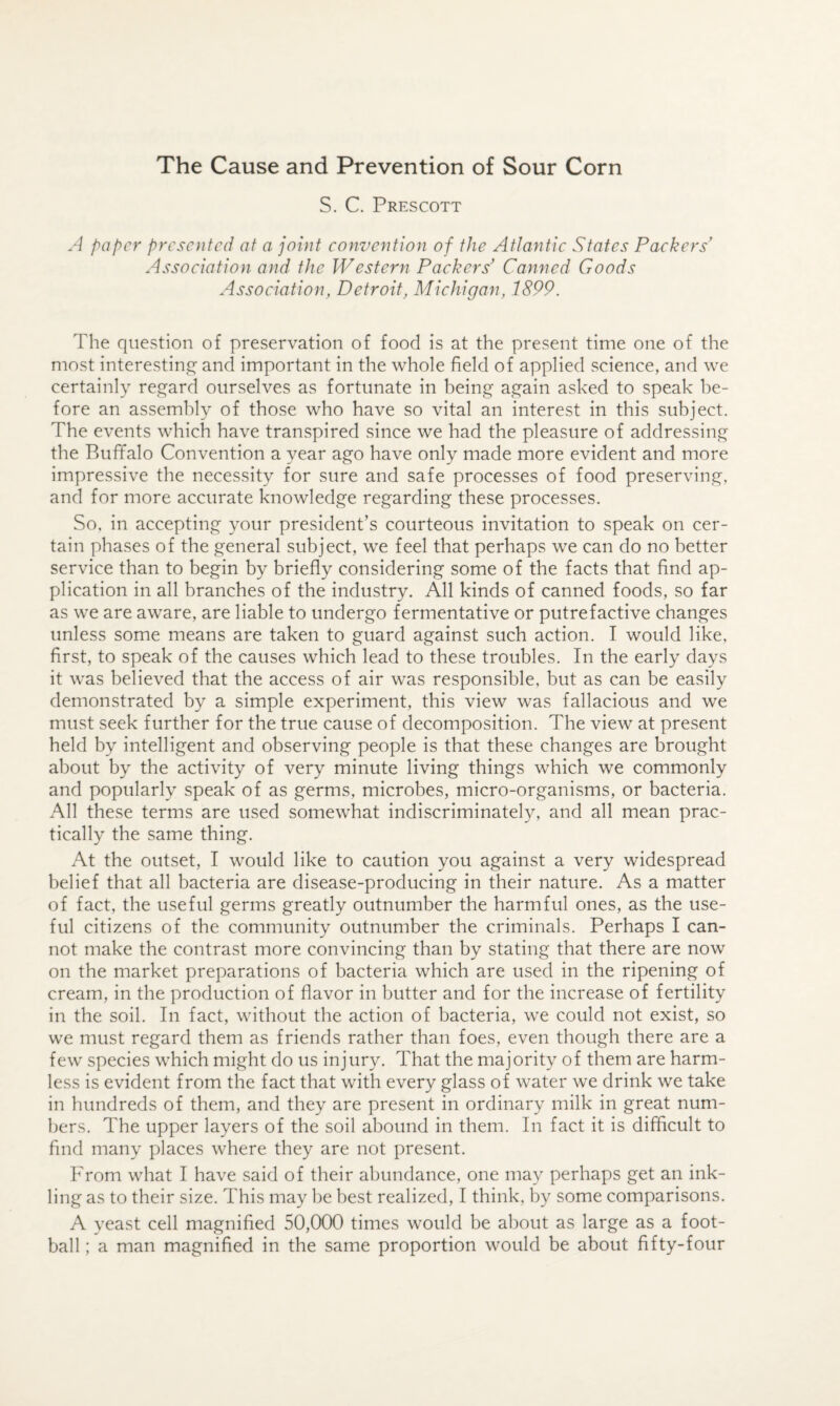 The Cause and Prevention of Sour Corn S. C. Prescott A paper presented at a joint convention of the Atlantic States Packers' Association and the Western Packers' Canned Goods Association, Detroit, Michigan, 1899, The question of preservation of food is at the present time one of the most interestin^c^ and important in the whole field of applied science, and we certainly regard ourselves as fortunate in being again asked to speak be¬ fore an assembly of those who have so vital an interest in this subject. The events which have transpired since we had the pleasure of addressing the Buffalo Convention a year ago have only made more evident and more impressive the necessity for sure and safe processes of food preserving, and for more accurate knowledge regarding these processes. So. in accepting your president’s courteous invitation to speak on cer¬ tain phases of the general subject, we feel that perhaps we can do no better service than to begin by briefly considering some of the facts that find ap¬ plication in all branches of the industry. All kinds of canned foods, so far as we are aware, are liable to undergo fermentative or putrefactive changes unless some means are taken to guard against such action. I would like, first, to speak of the causes which lead to these troubles. In the early days it was believed that the access of air was responsible, but as can be easily demonstrated by a simple experiment, this view was fallacious and we must seek further for the true cause of decomposition. The view at present held by intelligent and observing people is that these changes are brought about by the activity of very minute living things which we commonly and popularly speak of as germs, microbes, micro-organisms, or bacteria. All these terms are used somewhat indiscriminately, and all mean prac¬ tically the same thing. At the outset, I would like to caution you against a very widespread belief that all bacteria are disease-producing in their nature. As a matter of fact, the useful germs greatly outnumber the harmful ones, as the use¬ ful citizens of the community outnumber the criminals. Perhaps I can¬ not make the contrast more convincing than by stating that there are now on the market preparations of bacteria which are used in the ripening of cream, in the production of flavor in butter and for the increase of fertility in the soil. In fact, without the action of bacteria, we could not exist, so we must regard them as friends rather than foes, even though there are a few species which might do us injury. That the majority of them are harm¬ less is evident from the fact that with every glass of water we drink we take in hundreds of them, and they are present in ordinary milk in great num¬ bers. The upper layers of the soil abound in them. In fact it is difficult to find many places where they are not present. From what I have said of their abundance, one ma}^ perhaps get an ink¬ ling as to their size. This may be best realized, I think, by some comparisons. A yeast cell magnified 50,000 times would be about as large as a foot¬ ball ; a man magnified in the same proportion would be about fifty-four